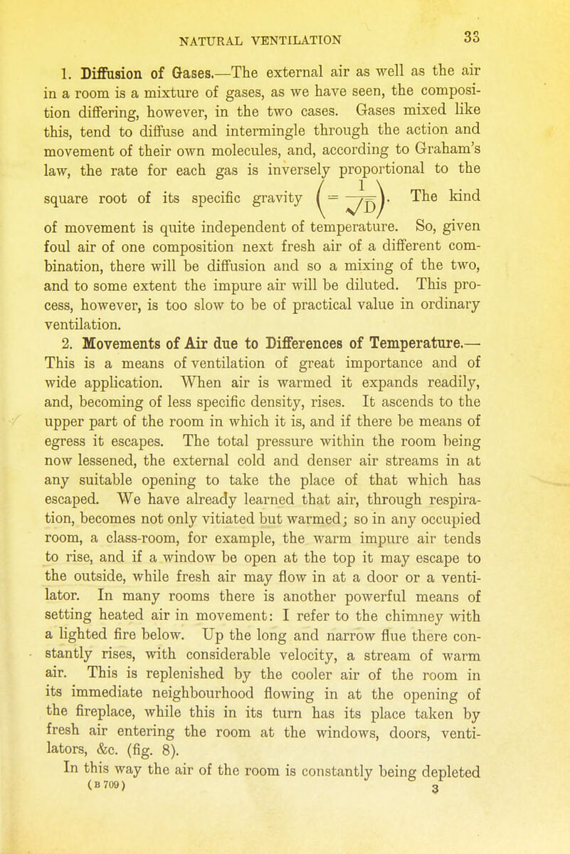 1. Diffusion of Gases.—The external air as well as the air in a room is a mixture of gases, as we have seen, the composi- tion differing, however, in the two cases. Gases mixed like this, tend to diffuse and intermingle through the action and movement of their own molecules, and, according to Graham's law, the rate for each gas is inversely proportional to the square root of its specific gravity ^= ^jj^j- kind of movement is quite independent of temperature. So, given foul air of one composition next fresh air of a different com- bination, there will be diffusion and so a mixing of the two, and to some extent the impure air will be diluted. This pro- cess, however, is too slow to be of practical value in ordinary ventilation. 2. Movements of Air due to Differences of Temperature.— This is a means of ventilation of great importance and of wide application. When air is warmed it expands readily, and, becoming of less specific density, rises. It ascends to the upper part of the room in which it is, and if there be means of egress it escapes. The total pressure within the room being now lessened, the external cold and denser air streams in at any suitable opening to take the place of that which has escaped. We have already learned that air, through respira- tion, becomes not only vitiated but warmed; so in any occupied room, a class-room, for example, the warm impure air tends to rise, and if a window be open at the top it may escape to the outside, while fresh air may flow in at a door or a venti- lator. In many rooms there is another powerful means of setting heated air in movement: I refer to the chimney with a lighted fire below. Up the long and narrow flue there con- stantly rises, with considerable velocity, a stream of warm air. This is replenished by the cooler air of the room in its immediate neighbourhood flowing in at the opening of the fireplace, while this in its turn has its place taken by fresh air entering the room at the windows, doors, venti- lators, &c. (fig. 8). In this way the air of the room is constantly being depleted (B709 ) 3