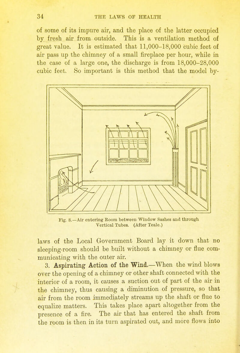 of some of its impure air, and the place of the latter occupied by fresh air from outside. This is a ventilation method of great value. It is estimated that 11,000-18,000 cubic feet of air pass up the chimney of a small fireplace per hour, while in the case of a large one, the discharge is from 18,000-28,000 cubic feet. So important is this method that the model by- rig. 8.—Air entering Room between Window Sashes and through Vertical Tubes. (After Teale.) laws of the Local Government Board lay it down that no sleeping-room should be built without a chimney or flue com- municating with the outer air. 3. Aspirating Action of the Wind.—When the wind blows over the opening of a chimney or other shaft connected with the interior of a room, it causes a suction out of part of the air in the chimney, thus causing a diminution of pressure, so that air from the room immediately streams up the shaft or flue to equalize matters. This takes place apart altogether from the presence of a fire. The air that has entered the shaft from the room is then in its turn aspirated out, and more flows into