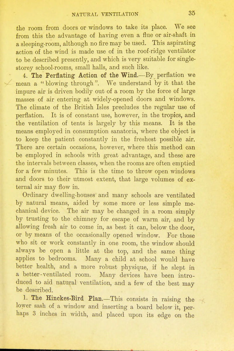 the room from doors or windows to take its place. We see from this the advantage of having even a flue or air-shaft in a sleeping-room, although no fire may be used. This aspirating action of the wind is made use of in the roof-ridge ventilator to be described presently, and which is very suitable for single- storey school-rooms, small halls, and such like. 4. The Perflating Action of the Wind.—By perflation we mean a  blowing through . We understand by it that the impure air is driven bodily out of a room by the force of large masses of air entering at widely-opened doors and windows. The climate of the British Isles precludes the regular use of perflation. It is of constant use, however, in the tropics, and the ventilation of tents is largely by this means. It is the means employed in consumption sanatoria, where the object is to keep the patient constantly in the freshest possible air. There are certain occasions, however, where this method can be employed in schools with great advantage, and these are the intervals between classes, when the rooms are often emptied for a few minutes. This is the time to throw open windows and doors to their utmost extent, that large volumes of ex- ternal air may flow in. Ordinary dwelling-houses and many schools are ventilated by natural means, aided by some more or less simple me- chanical device. The air may be changed in a room simply by trusting to the chimney for escape of warm air, and by allowing fresh air to come in, as best it can, below the door, or by means of the occasionally opened window. For those who sit or work constantly in one room, the window should always be open a little at the top, and the same thing applies to bedrooms. Many a child at school would have better health, and a more robust physique, if he slept in a better-ventilated room. Many devices have been intro- duced to aid natural ventilation, and a few of the best may be described. 1. The Hinckes-Bird Plan.—This consists in raising the lower sash of a window and inserting a board below it, per- haps 3 inches in width, and placed upon its edge on the