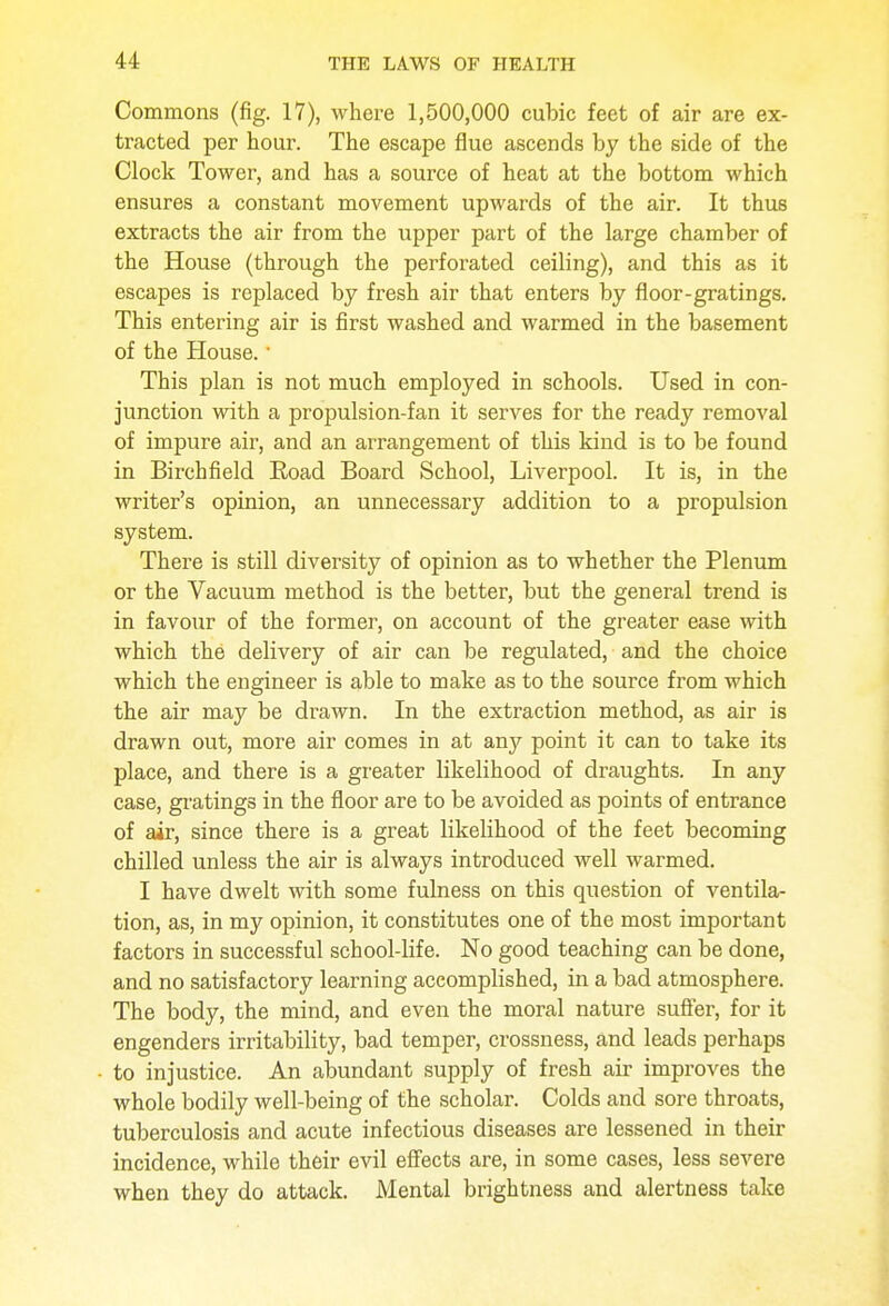Commons (fig. 17), where 1,500,000 cubic feet of air are ex- tracted per hour. The escape flue ascends by the side of the Clock Tower, and has a source of heat at the bottom which ensures a constant movement upwards of the air. It thus extracts the air from the upper part of the large chamber of the House (through the perforated ceiling), and this as it escapes is replaced by fresh air that enters by floor-gratings. This entering air is first washed and warmed in the basement of the House.' This plan is not much employed in schools. Used in con- junction with a propulsion-fan it serves for the ready removal of impure air, and an arrangement of this kind is to be found in Birchfield Road Board School, Liverpool. It is, in the writer's opinion, an unnecessary addition to a propulsion system. There is still diversity of opinion as to whether the Plenum or the Vacuum method is the better, but the general trend is in favour of the former, on account of the greater ease with which the delivery of air can be regulated, and the choice which the engineer is able to make as to the source from which the air may be drawn. In the extraction method, as air is drawn out, more air comes in at any point it can to take its place, and there is a greater likelihood of draughts. In any case, gratings in the floor are to be avoided as points of entrance of air, since there is a great likelihood of the feet becoming chilled unless the air is always introduced well warmed. I have dwelt with some fulness on this question of ventila- tion, as, in my opinion, it constitutes one of the most important factors in successful school-life. No good teaching can be done, and no satisfactory learning accomplished, in a bad atmosphere. The body, the mind, and even the moral nature suffer, for it engenders irritability, bad temper, crossness, and leads perhaps to injustice. An abundant supply of fresh air improves the whole bodily well-being of the scholar. Colds and sore throats, tuberculosis and acute infectious diseases are lessened in their incidence, while their evil effects are, in some cases, less severe when they do attack. Mental brightness and alertness take