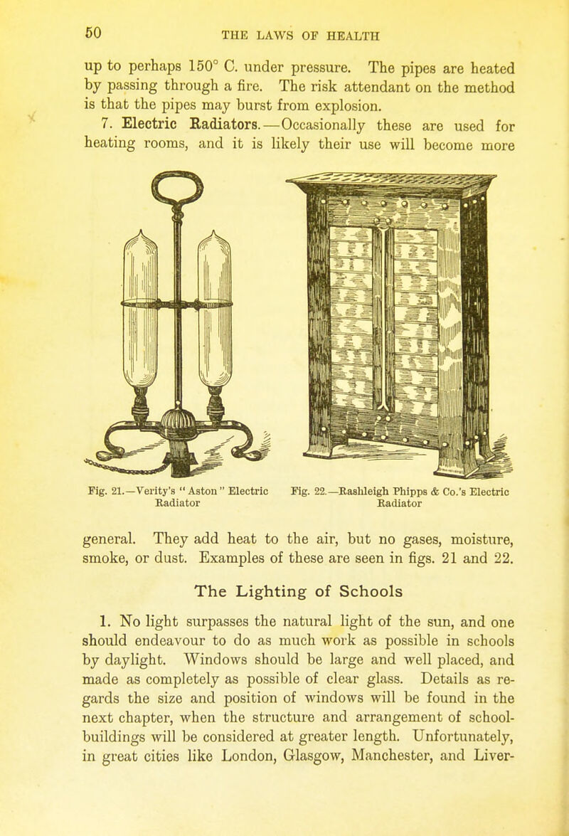 up to perhaps 150° C. under pressure. The pipes are heated by passing through a fire. The risk attendant on the method is that the pipes may burst from explosion. 7. Electric Radiators.—Occasionally these are used for heating rooms, and it is likely their use will become more Pig. 21.—Verity's  Aston  Electric Fig. 22.— Raslileigh Phipps & Co.'s Electric Radiator Radiator general. They add heat to the air, but no gases, moisture, smoke, or dust. Examples of these are seen in figs. 21 and 22. The Lighting of Schools 1. No light surpasses the natural light of the sun, and one should endeavour to do as much work as possible in schools by daylight. Windows should be large and well placed, and made as completely as possible of clear glass. Details as re- gards the size and position of windows will be found in the next chapter, when the structure and arrangement of school- buildings will be considered at greater length. Unfortunately, in great cities like London, Glasgow, Manchester, and Liver-