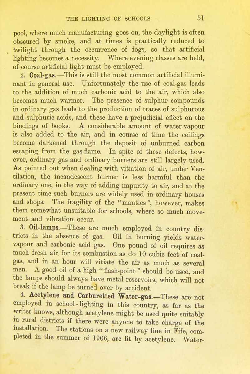 pool, where much manufacturing goes on, the daylight is often obscured by smoke, and at times is practically reduced to twilight through the occurrence of fogs, so that artificial lighting becomes a necessity. Where evening classes are held, of course artificial light must be employed. 2. Coal-gas.—This is still the most common artificial illumi- nant in general use. Unfortunately the use of coal-gas leads to the addition of much carbonic acid to the air, which also becomes much warmer. The presence of sulphur compounds in ordinary gas leads to the production of traces of sulphurous and sulphuric acids, and these have a prejudicial effect on the bindings of books. A considerable amount of water-vapour is also added to the air, and in course of time the ceilings become darkened through the deposit of unburned carbon escaping from the gas-flame. In spite of these defects, how- ever, ordinary gas and ordinary burners are still largely used. As pointed out when dealing with vitiation of air, under Ven- tilation, the incandescent burner is less harmful than the ordinary one, in the way of adding impurity to air, and at the present time such burners are widely used in ordinary houses and shops. The fragility of the mantles, however, makes them somewhat unsuitable for schools, where so much move- ment and vibration occur. 3. Oil-lamps.—These are much employed in country dis- tricts in the absence of gas. Oil in burning yields water- vapour and carbonic acid gas. One pound of oil requires as much fresh air. for its combustion as do 10 cubic feet of coal- gas, and in an hour will vitiate the air as much as several men. A good oil of a high  flash-point  should be used, and the lamps should always have metal reservoirs, which will not break if the lamp be turned over by accident. 4. Acetylene and Carburetted Water-gas.—These are not employed in school - lighting in this country, as far as the writer knows, although acetylene might be used quite suitably m rural districts if there were anyone to take charge of the installation. The stations on a new railway line in Fife, com- pleted in the summer of 1906, are lit by acetylene. Water-