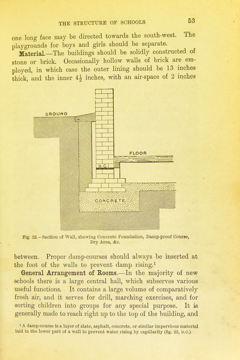 THE STRUCTURE OF SCHOOLS one long face may be directed towards the south-west. The playgrounds for boys and girls should be separate. Material.—The buildings should be solidly constructed of stone or brick. Occasionally hollow walls of brick are em- ployed, in which case the outer lining should be 13 inches thick, and the inner inches, with an air-space of 2 inches Fig. 23.—Section of Wall, showing Concrete Foundation, Damp-proof Course, Dry Area, &c. between. Proper damp-courses should always be inserted at the foot of the walls to prevent damp rising.1 General Arrangement of Rooms.—In the majority of new schools there is a large central hall, which subserves various useful functions. It contains a large volume of comparatively fresh air, and it serves for drill, marching exercises, and for sorting children into groups for any special purpose. It is generally made to reach right up to the top of the building, and 1 A damp-course is a layer of slate, asphalt, concrete, or similar impervious material laid in the lower part of a wall to prevent water rising by capillarity (fig. 23, D.c).