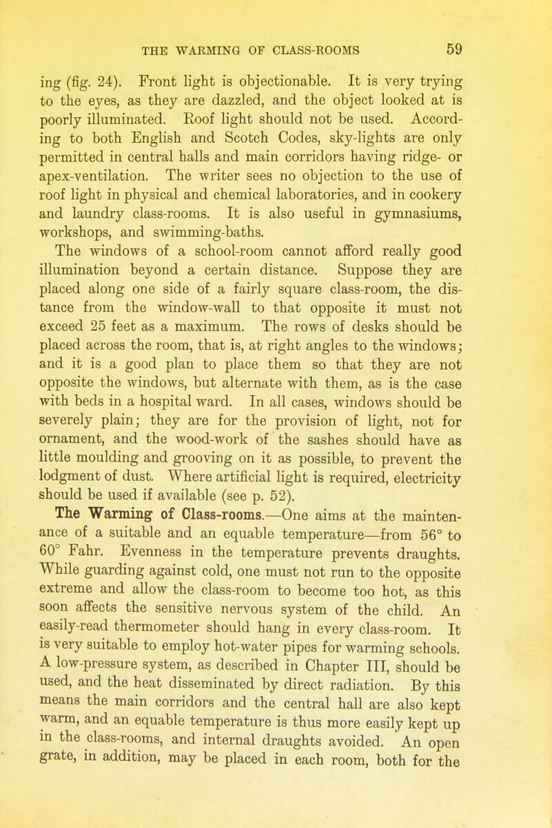 ing (fig. 24). Front light is objectionable. It is very trying to the eyes, as they are dazzled, and the object looked at is poorly illuminated. Roof light should not be used. Accord- ing to both English and Scotch Codes, sky-lights are only permitted in central halls and main corridors having ridge- or apex-ventilation. The writer sees no objection to the use of roof light in physical and chemical laboratories, and in cookery and laundry class-rooms. It is also useful in gymnasiums, workshops, and swimming-baths. The windows of a school-room cannot afford really good illumination beyond a certain distance. Suppose they are placed along one side of a fairly square class-room, the dis- tance from the window-wall to that opposite it must not exceed 25 feet as a maximum. The rows of desks should be placed across the room, that is, at right angles to the windows; and it is a good plan to place them so that they are not opposite the windows, but alternate with them, as is the case with beds in a hospital ward. In all cases, windows should be severely plain; they are for the provision of light, not for ornament, and the wood-work of the sashes should have as little moulding and grooving on it as possible, to prevent the lodgment of dust. Where artificial light is required, electricity should be used if available (see p. 52). The Warming of Class-rooms.—One aims at the mainten- ance of a suitable and an equable temperature—from 56° to 60° Fahr. Evenness in the temperature prevents draughts. While guarding against cold, one must not run to the opposite extreme and allow the class-room to become too hot, as this soon affects the sensitive nervous system of the child. An easily-read thermometer should hang in every class-room. It is very suitable to employ hot-water pipes for warming schools. A low-pressure system, as described in Chapter III, should be used, and the heat disseminated by direct radiation. By this means the main corridors and the central hall are also kept warm, and an equable temperature is thus more easily kept up in the class-rooms, and internal draughts avoided. An open grate, in addition, may be placed in each room, both for the