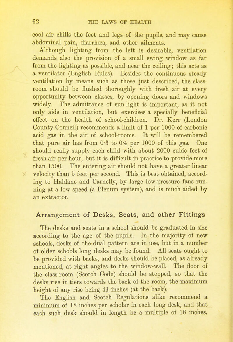 cool air chills the feet and legs of the pupils, and may cause abdominal pain, diarrhoea, and other ailments. Although lighting from the left is desirable, ventilation demands also the provision of a small swing window as far from the lighting as possible, and near the ceiling; this acts as a ventilator (English Rules). Besides the continuous steady ventilation by means such as those just described, the class- room should be flushed thoroughly with fresh air at every opportunity between classes, by opening doors and windows widely. The admittance of sun-light is important, as it not only aids in ventilation, but exercises a specially beneficial effect on the health of school-children. Dr. Kerr (London County Council) recommends a limit of 1 per 1000 of carbonic acid gas in the air of school-rooms. It will be remembered that pure air has from 0-3 to 0'4 per 1000 of this gas. One should really supply each child with about 2000 cubic feet of fresh air per hour, but it is difficult in practice to provide more than 1500. The entering air should not have a greater linear velocity than 5 feet per second. This is best obtained, accord- ing to Haldane and Carnelly, by large low-pressure fans run- ning at a low speed (a Plenum system), and is much aided by an extractor. Arrangement of Desks, Seats, and other Fittings The desks and seats in a school should be graduated in size according to the age of the pupils. In the majority of new schools, desks of the dual pattern are in use, but in a number of older schools long desks may be found. All seats ought to be provided with backs, and desks should be placed, as already mentioned, at right angles to the window-wall. The floor of the class-room (Scotch Code) should be stepped, so that the desks rise in tiers towards the back of the room, the maximum height of any rise being 4| inches (at the back). The English and Scotch Eegulations alike recommend a minimum of 18 inches per scholar in each long desk, and that each such desk should in length be a multiple of 18 inches.