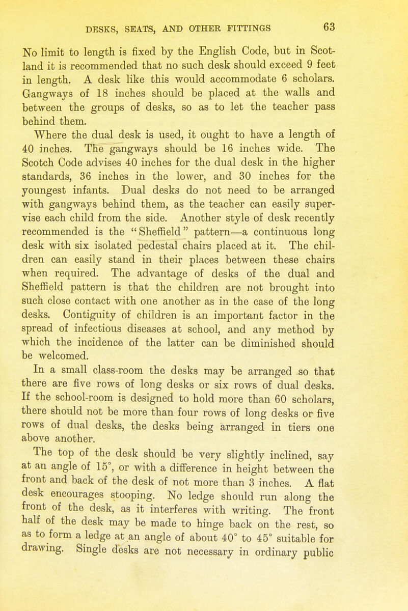 No limit to length is fixed by the English Code, but in Scot- land it is recommended that no such desk should exceed 9 feet in length. A desk like this would accommodate 6 scholars. Gangways of 18 inches should be placed at the walls and between the groups of desks, so as to let the teacher pass behind them. Where the dual desk is used, it ought to have a length of 40 inches. The gangways should be 16 inches wide. The Scotch Code advises 40 inches for the dual desk in the higher standards, 36 inches in the lower, and 30 inches for the youngest infants. Dual desks do not need to be arranged with gangways behind them, as the teacher can easily super- vise each child from the side. Another style of desk recently recommended is the Sheffield pattern—a continuous long desk with six isolated pedestal chairs placed at it. The chil- dren can easily stand in their places between these chairs when required. The advantage of desks of the dual and Sheffield pattern is that the children are not brought into such close contact with one another as in the case of the long desks. Contiguity of children is an important factor in the spread of infectious diseases at school, and any method by which the incidence of the latter can be diminished should be welcomed. In a small class-room the desks may be arranged so that there are five rows of long desks or six rows of dual desks. If the school-room is designed to hold more than 60 scholars, there should not be more than four rows of long desks or five rows of dual desks, the desks being arranged in tiers one above another. The top of the desk should be very slightly inclined, say at an angle of 15°, or with a difference in height between the front and back of the desk of not more than 3 inches. A flat desk encourages stooping. No ledge should run along the front of the desk, as it interferes with writing. The front half of the desk may be made to hinge back on the rest, so as to form a ledge at an angle of about 40° to 45° suitable for drawing. Single desks are not necessary in ordinary public