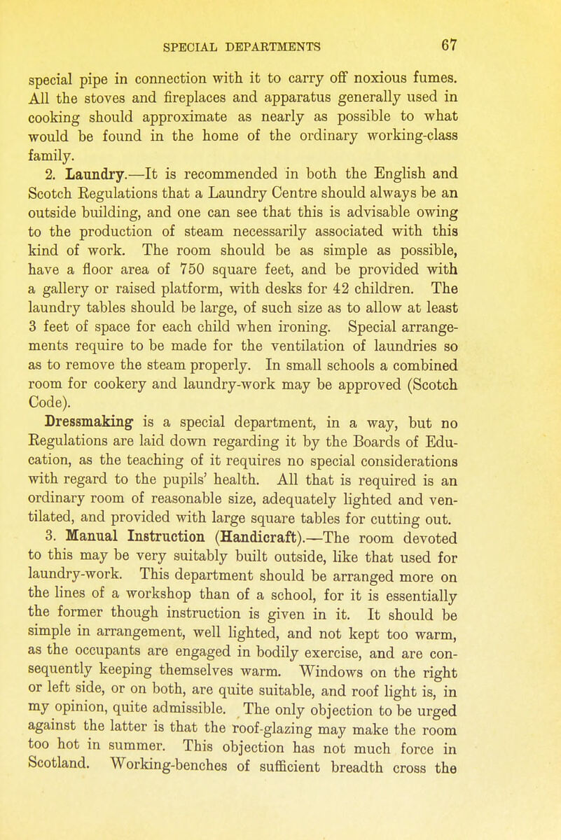 special pipe in connection with it to carry off noxious fumes. All the stoves and fireplaces and apparatus generally used in cooking should approximate as nearly as possible to what would be found in the home of the ordinary working-class family. 2. laundry.—It is recommended in both the English and Scotch Kegulations that a Laundry Centre should always be an outside building, and one can see that this is advisable owing to the production of steam necessarily associated with this kind of work. The room should be as simple as possible, have a floor area of 750 square feet, and be provided with a gallery or raised platform, with desks for 42 children. The laundry tables should be large, of such size as to allow at least 3 feet of space for each child when ironing. Special arrange- ments require to be made for the ventilation of laundries so as to remove the steam properly. In small schools a combined room for cookery and laundry-work may be approved (Scotch Code). Dressmaking is a special department, in a way, but no Eegulations are laid down regarding it by the Boards of Edu- cation, as the teaching of it requires no special considerations with regard to the pupils' health. All that is required is an ordinary room of reasonable size, adequately lighted and ven- tilated, and provided with large square tables for cutting out. 3. Manual Instruction (Handicraft).—The room devoted to this may be very suitably built outside, like that used for laundry-work. This department should be arranged more on the lines of a workshop than of a school, for it is essentially the former though instruction is given in it. It should be simple in arrangement, well lighted, and not kept too warm, as the occupants are engaged in bodily exercise, and are con- sequently keeping themselves warm. Windows on the right or left side, or on both, are quite suitable, and roof light is, in my opinion, quite admissible. The only objection to be urged against the latter is that the roof-glazing may make the room too hot in summer. This objection has not much force in Scotland. Working-benches of sufficient breadth cross the