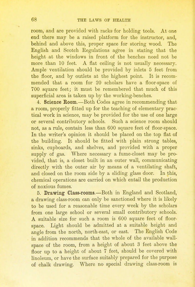 room, and are provided with racks for holding tools. At one end there may be a raised platform for the instructor, and, behind and above this, proper space for storing wood. The English and Scotch Regulations agree in stating that the height at the windows in front of the benches need not be more than 10 feet. A flat ceiling is not usually necessary. Ample ventilation should be provided by inlets 5 feet from the floor, and by outlets at the highest point. It is recom- mended that a room for 20 scholars have a floor-space of 700 square feet; it must be remembered that much of this superficial area is taken up by the working-benches. 4. Science Room.—Both Codes agree in recommending that a room, properly fitted up for the teaching of elementary prac- tical work in science, may be provided for the use of one large or several contributory schools. Such a science room should not, as a rule, contain less than 600 square feet of floor-space. In the writer's opinion it should be placed on the top flat of the building. It should be fitted with plain strong tables, sinks, cupboards, and shelves, and provided with a proper supply of gas. Where necessary a fume-closet may be pro- vided, that is, a closet built in an outer wall, communicating directly with the outer air by means of a ventilating shaft, and closed on the room side by a sliding glass door. In this, chemical operations are carried on which entail the production of noxious fumes. 5. Drawing Class-rooms.—Both in England and Scotland, a drawing class-room can only be sanctioned where it is likely to be used for a reasonable time every week by the scholars from one large school or several small contributory schools. A suitable size for such a room is 600 square feet of floor- space. Light should be admitted at a suitable height and angle from the north, north-east, or east. The English Code in addition recommends that the whole of the available wall- space of the room, from a height of about 3 feet above the floor up to a height of about 7 feet, should be covered with linoleum, or have the surface suitably prepared for the purpose of chalk drawing. Where no special drawing class-room is
