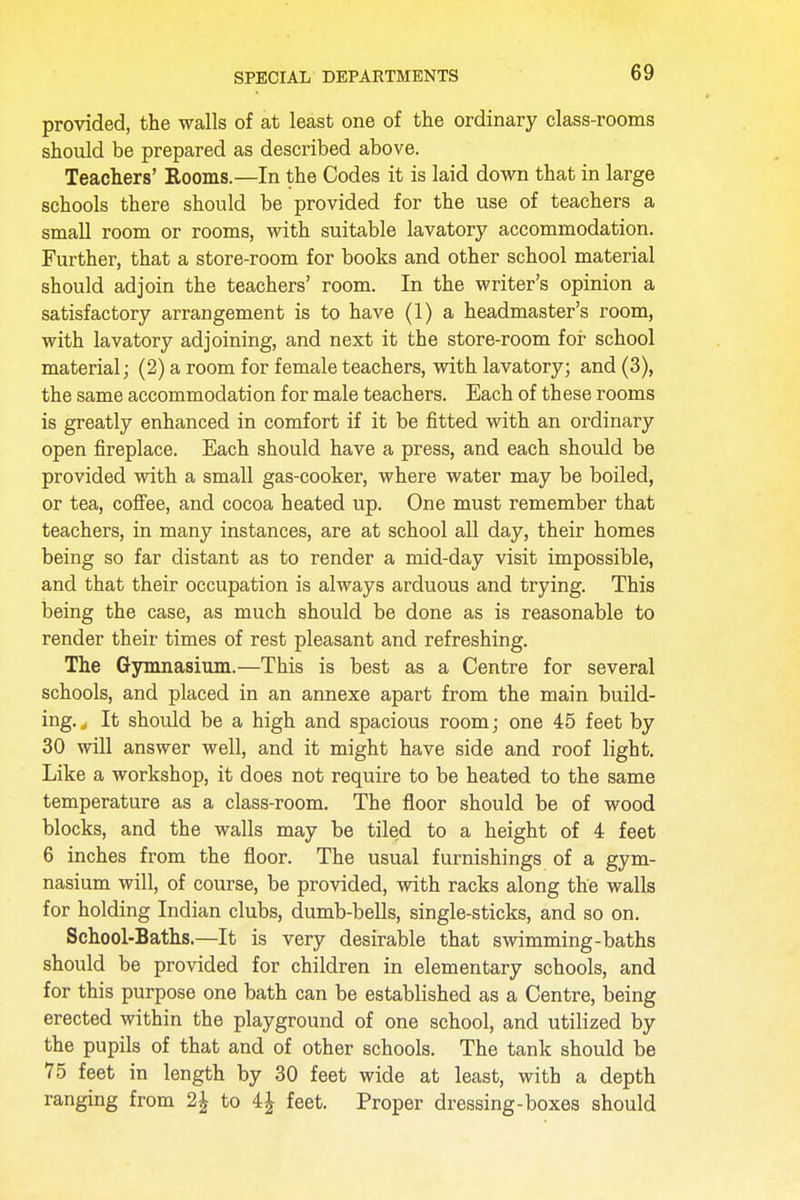 provided, the walls of at least one of the ordinary class-rooms should be prepared as described above. Teachers' Rooms.—In the Codes it is laid down that in large schools there should be provided for the use of teachers a small room or rooms, with suitable lavatory accommodation. Further, that a store-room for books and other school material should adjoin the teachers' room. In the writer's opinion a satisfactory arrangement is to have (1) a headmaster's room, with lavatory adjoining, and next it the store-room for school material; (2) a room for female teachers, with lavatory; and (3), the same accommodation for male teachers. Each of these rooms is greatly enhanced in comfort if it be fitted with an ordinary open fireplace. Each should have a press, and each should be provided with a small gas-cooker, where water may be boiled, or tea, coffee, and cocoa heated up. One must remember that teachers, in many instances, are at school all day, their homes being so far distant as to render a mid-day visit impossible, and that their occupation is always arduous and trying. This being the case, as much should be done as is reasonable to render their times of rest pleasant and refreshing. The Gymnasium.—This is best as a Centre for several schools, and placed in an annexe apart from the main build- ing. t It should be a high and spacious room; one 45 feet by 30 will answer well, and it might have side and roof light. Like a workshop, it does not require to be heated to the same temperature as a class-room. The floor should be of wood blocks, and the walls may be tiled to a height of 4 feet 6 inches from the floor. The usual furnishings of a gym- nasium will, of course, be provided, with racks along the walls for holding Indian clubs, dumb-bells, single-sticks, and so on. School-Baths.—It is very desirable that swimming-baths should be provided for children in elementary schools, and for this purpose one bath can be established as a Centre, being erected within the playground of one school, and utilized by the pupils of that and of other schools. The tank should be 75 feet in length by 30 feet wide at least, with a depth ranging from 1\ to 4 \ feet. Proper dressing-boxes should