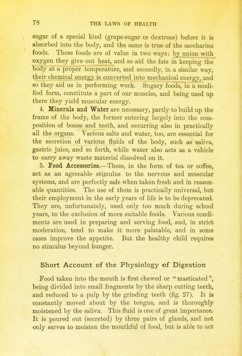 sugar of a special kind (grape-sugar or dextrose) before it is absorbed into the body, and the same is true of the saccharine foods. These foods are of value in two ways: by union with oxygen they give out heat, and so aid the fats in keeping the body at a proper temperature, and secondly, in a similar way, their chemical energy is converted into mechanical energy, and so they aid us in performing work. Sugary foods, in a modi- fied form, constitute a part of our muscles, and being used up there they yield muscular energy. 4. Minerals and Water are necessary, partly to build up the frame of the body, the former entering largely into the com- position of bones and teeth, and occurring also in practically all the organs. Various salts and water, too, are essential for the secretion of various fluids of the body, such as saliva, gastric juice, and so forth, while water also acts as a vehicle to carry away waste material dissolved on it. 5. Food Accessories.—These, in the form of tea or coffee, act as an agreeable stimulus to the nervous and muscular systems, and are perfectly safe when taken fresh and in reason- able quantities. The use of them is practically universal, but their employment in the early years of life is to be deprecated. They are, unfortunately, used only too much during school years, to the exclusion of more suitable foods. Various condi- ments are used in preparing and serving food, and, in strict moderation, tend to make it more palatable, and in some cases improve the appetite. But the healthy child requires no stimulus beyond hunger. Short Account of the Physiology of Digestion Food taken into the mouth is first chewed or masticated, being divided into small fragments by the sharp cutting teeth, and reduced to a pulp by the grinding teeth (fig. 27). It is constantly moved about by the tongue, and is thoroughly moistened by the saliva. This fluid is one of great importance. It is poured out (secreted) by three pairs of glands, and not only serves to moisten the mouthful of food, but is able to act