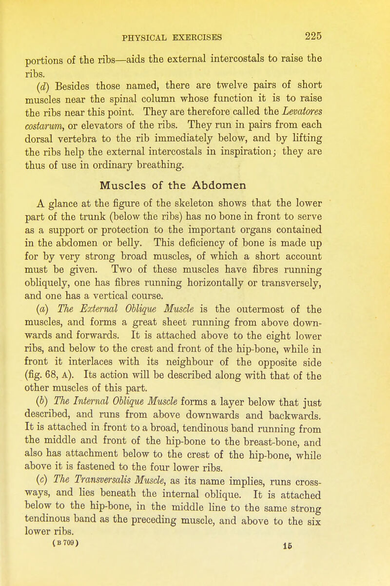 portions of the ribs—aids the external intercostals to raise the ribs. (d) Besides those named, there are twelve pairs of short muscles near the spinal column whose function it is to raise the ribs near this point. They are therefore called the Levatores costarum, or elevators of the ribs. They run in pairs from each dorsal vertebra to the rib immediately below, and by lifting the ribs help the external intercostals in inspiration; they are thus of use in ordinary breathing. Muscles of the Abdomen A glance at the figure of the skeleton shows that the lower part of the trunk (below the ribs) has no bone in front to serve as a support or protection to the important organs contained in the abdomen or belly. This deficiency of bone is made up for by very strong broad muscles, of which a short account must be given. Two of these muscles have fibres running obliquely, one has fibres running horizontally or transversely, and one has a vertical course. (a) The External Oblique Muscle is the outermost of the muscles, and forms a great sheet running from above down- wards and forwards. It is attached above to the eight lower ribs, and below to the crest and front of the hip-bone, while in front it interlaces with its neighbour of the opposite side (fig. 68, a). Its action will be described along with that of the other muscles of this part. (b) The Internal Oblique Muscle forms a layer below that just described, and runs from above downwards and backwards. It is attached in front to a broad, tendinous band running from the middle and front of the hip-bone to the breast-bone, and also has attachment below to the crest of the hip-bone, while above it is fastened to the four lower ribs. (c) The Transversalis Muscle, as its name implies, runs cross- ways, and lies beneath the internal oblique. It is attached below to the hip-bone, in the middle line to the same strong tendinous band as the preceding muscle, and above to the six lower ribs. (B709) 15