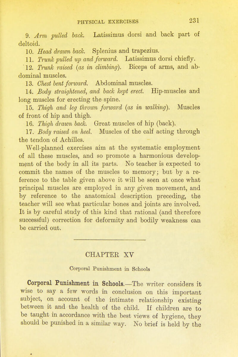 9. Arm putted back. Latissimus dorsi and back part of deltoid. 10. Head drawn lack. Splenitis and trapezius. 11. Trunk pulled up and forward. Latissimus dorsi chiefly. 12. Trunk raised (as in climbing). Biceps of arms, and ab- dominal muscles. 13. Chest bent forward. Abdominal muscles. 14. Body straightened, and back kept erect. Hip-muscles and long muscles for erecting the spine. 15. Thigh and leg thrown forward (as in walking). Muscles of front of hip and thigh. 16. Thigh drawn back. Great muscles of hip (back). 17. Body raised on heel. Muscles of the calf acting through the tendon of Achilles. Well-planned exercises aim at the systematic employment of all these muscles, and so promote a harmonious develop- ment of the body in all its parts. No teacher is expected to commit the names of the muscles to memory; but by a re- ference to the table given above it will be seen at once what principal muscles are employed in any given movement, and by reference to the anatomical description preceding, the teacher will see what particular bones and joints are involved. It is by careful study of this kind that rational (and therefore successful) correction for deformity and bodily weakness can be carried out. CHAPTER XV Corporal Punishment in Schools Corporal Punishment in Schools.—The writer considers it wise to say a few words in conclusion on this important subject, on account of the intimate relationship existing between it and the health of the child. If children are to be taught in accordance with the best views of hygiene, they should be punished in a similar way. No brief is held by the