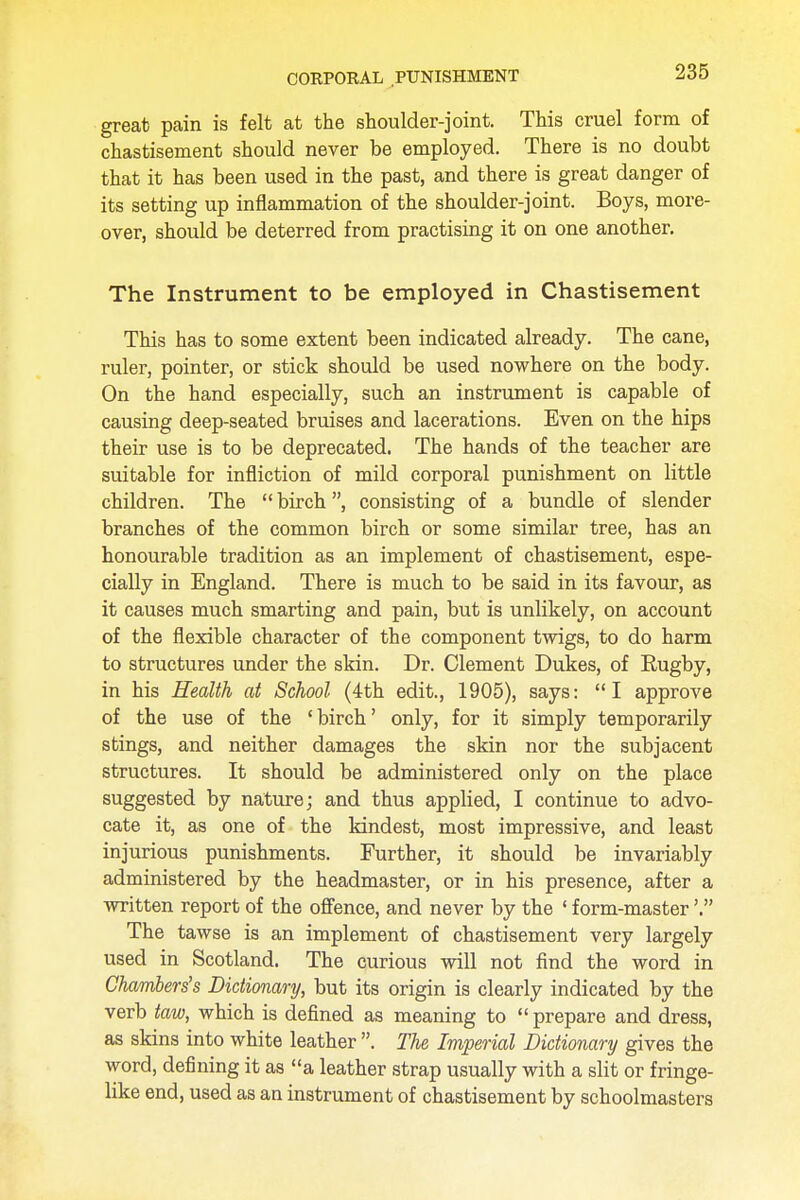 great pain is felt at the shoulder-joint. This cruel form of chastisement should never be employed. There is no doubt that it has been used in the past, and there is great danger of its setting up inflammation of the shoulder-joint. Boys, more- over, should be deterred from practising it on one another. The Instrument to be employed in Chastisement This has to some extent been indicated already. The cane, ruler, pointer, or stick should be used nowhere on the body. On the hand especially, such an instrument is capable of causing deep-seated bruises and lacerations. Even on the hips their use is to be deprecated. The hands of the teacher are suitable for infliction of mild corporal punishment on little children. The  birch, consisting of a bundle of slender branches of the common birch or some similar tree, has an honourable tradition as an implement of chastisement, espe- cially in England. There is much to be said in its favour, as it causes much smarting and pain, but is unlikely, on account of the flexible character of the component twigs, to do harm to structures under the skin. Dr. Clement Dukes, of Rugby, in his Health at School (4th edit., 1905), says: I approve of the use of the 'birch' only, for it simply temporarily stings, and neither damages the skin nor the subjacent structures. It should be administered only on the place suggested by nature; and thus applied, I continue to advo- cate it, as one of the kindest, most impressive, and least injurious punishments. Further, it should be invariably administered by the headmaster, or in his presence, after a written report of the offence, and never by the 1 form-master'. The tawse is an implement of chastisement very largely used in Scotland. The curious will not find the word in Chambers's Dictionary, but its origin is clearly indicated by the verb taw, which is defined as meaning to  prepare and dress, as skins into white leather . The Imperial Dictionary gives the word, defining it as a leather strap usually with a slit or fringe- like end, used as an instrument of chastisement by schoolmasters