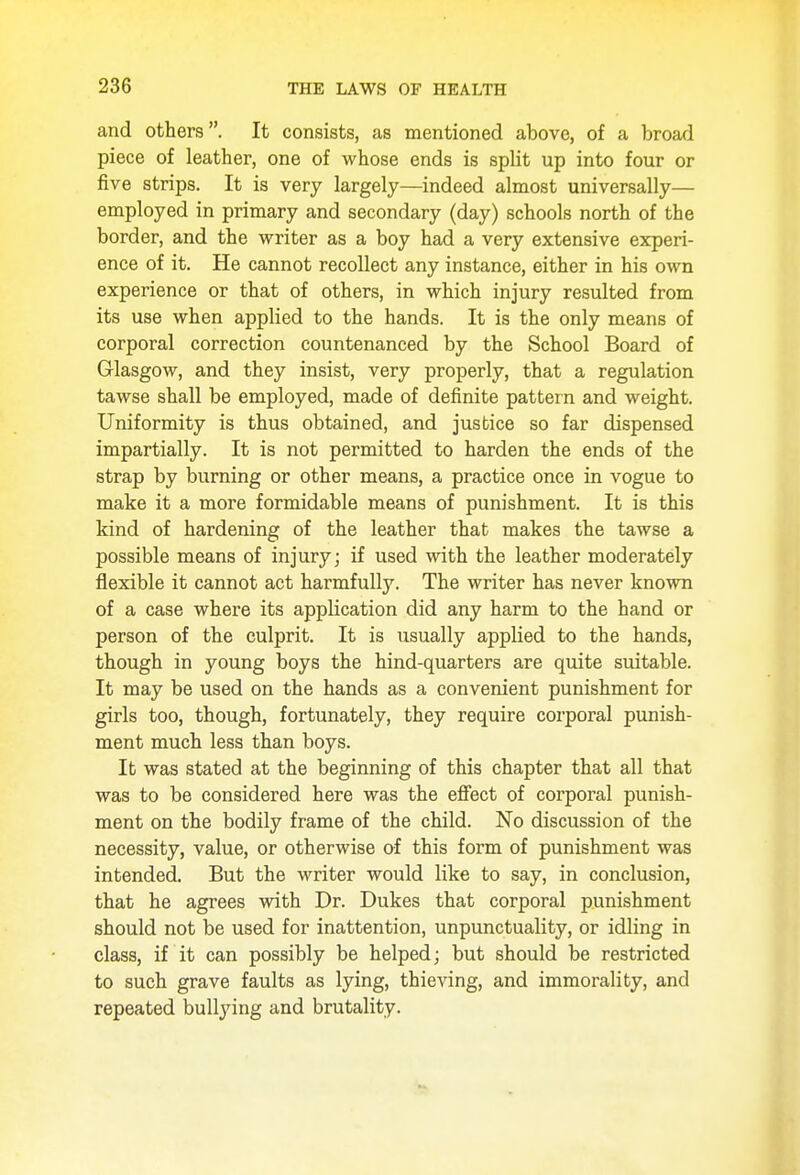 and others. It consists, as mentioned above, of a broad piece of leather, one of whose ends is split up into four or five strips. It is very largely—indeed almost universally— employed in primary and secondary (day) schools north of the border, and the writer as a boy had a very extensive experi- ence of it. He cannot recollect any instance, either in his own experience or that of others, in which injury resulted from its use when applied to the hands. It is the only means of corporal correction countenanced by the School Board of Glasgow, and they insist, very properly, that a regulation tawse shall be employed, made of definite pattern and weight. Uniformity is thus obtained, and justice so far dispensed impartially. It is not permitted to harden the ends of the strap by burning or other means, a practice once in vogue to make it a more formidable means of punishment. It is this kind of hardening of the leather that makes the tawse a possible means of injury; if used with the leather moderately flexible it cannot act harmfully. The writer has never known of a case where its application did any harm to the hand or person of the culprit. It is usually applied to the hands, though in young boys the hind-quarters are quite suitable. It may be used on the hands as a convenient punishment for girls too, though, fortunately, they require corporal punish- ment much less than boys. It was stated at the beginning of this chapter that all that was to be considered here was the effect of corporal punish- ment on the bodily frame of the child. No discussion of the necessity, value, or otherwise of this form of punishment was intended. But the writer would like to say, in conclusion, that he agrees with Dr. Dukes that corporal punishment should not be used for inattention, unpunctuality, or idling in class, if it can possibly be helped; but should be restricted to such grave faults as lying, thieving, and immorality, and repeated bullying and brutality.