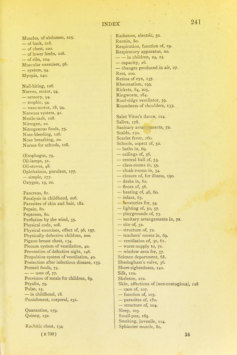 Muscles, of abdomen, 225. — of back, 216. — of chest, 220. — of lower limbs, 228. — of ribs, 224. Muscular exercises, 96. — system, 94. Myopia, 140. Nail-biting, 126. Nerves, motor, 94. — sensory, 94. — trophic, 94. — vaso-motor, 18, 94. Nervous system, 91. Nettle-rash, 128. Nitrogen, 20. Nitrogenous foods, 75. Nose-bleeding, 126. Nose breathing, 20. Nurses for schools, 108. CEsophagus, 79. Oil-lamps, 51. Oil-stoves, 48. Ophthalmia, purulent, 177. — simple, 177. Oxygen, 19, 20. Pancreas, 81. Paralysis in childhood, 206. Parasites of skin and hair, 182. Pepsin, 80. Peptones, 80. Perflation by the wind, 35. Physical code, 208. Physical exercises, effect of, 96, 197. Physically defective children, 200. Pigeon-breast chest, 134. Plenum system of ventilation, 40. Prevention of defective sight, 146. Propulsion system of ventilation, 40. Protection after infectious disease, 159. Proteid foods, 75. uses of, 77. Provision of meals for children, 89. Ptyalin, 79. Pulse, 15. — in childhood, 18. Punishment, corporal, 231. Quarantine, 179. Quinsy, 152. Rachitic chest, 134 Radiators, electric, 50. Rennin, 80. Respiration, function of, 19. Respiratory apparatus, 20. in children, 24, 25. — capacity, 26. — changes produced in air, 27. Rest, 100. Retina of eye, 137. Rheumatism, 199. Rickets, 84, 205. Ringworm, 184. Roof-ridge ventilator, 39. Roundness of shoulders, 133. Saint Vitus's dance, 124. Saliva, 178. Sanitary arra' ements, 72. Scalds, 130. Scarlet fever, 160. Schools, aspect of, 52. — baths in, 69. — ceilings of, 56. — central hall of, 53. — class-rooms in, 55. — cloak-rooms in, 54. — closure of, for illness, 190. — desks in, 62. — floors of, 56. — heating of, 46, 60. — infant, 65. — lavatories for, 54. — lighting of, 50, 57. — playgrounds of, 73. — sanitary arrangements in, 72. — site of, 52. — structure of, 72. — teachers' rooms in, 69. — ventilation of, 30, 61. — water-supply to, 71. — window area for, 57. Science department, 68. Sheringham's valve, 36. Short-sightedness, 140. Silk, no. Skeleton, 212. Skin, affections of (non-contagious), 128 — care of, 107. — function of, 105. — parasites of, 182. — structure of, 104. Sleep, 103. Small-pox, 169. Smoking, juvenile, 114. Sphincter muscle, 80. (B709) 1G