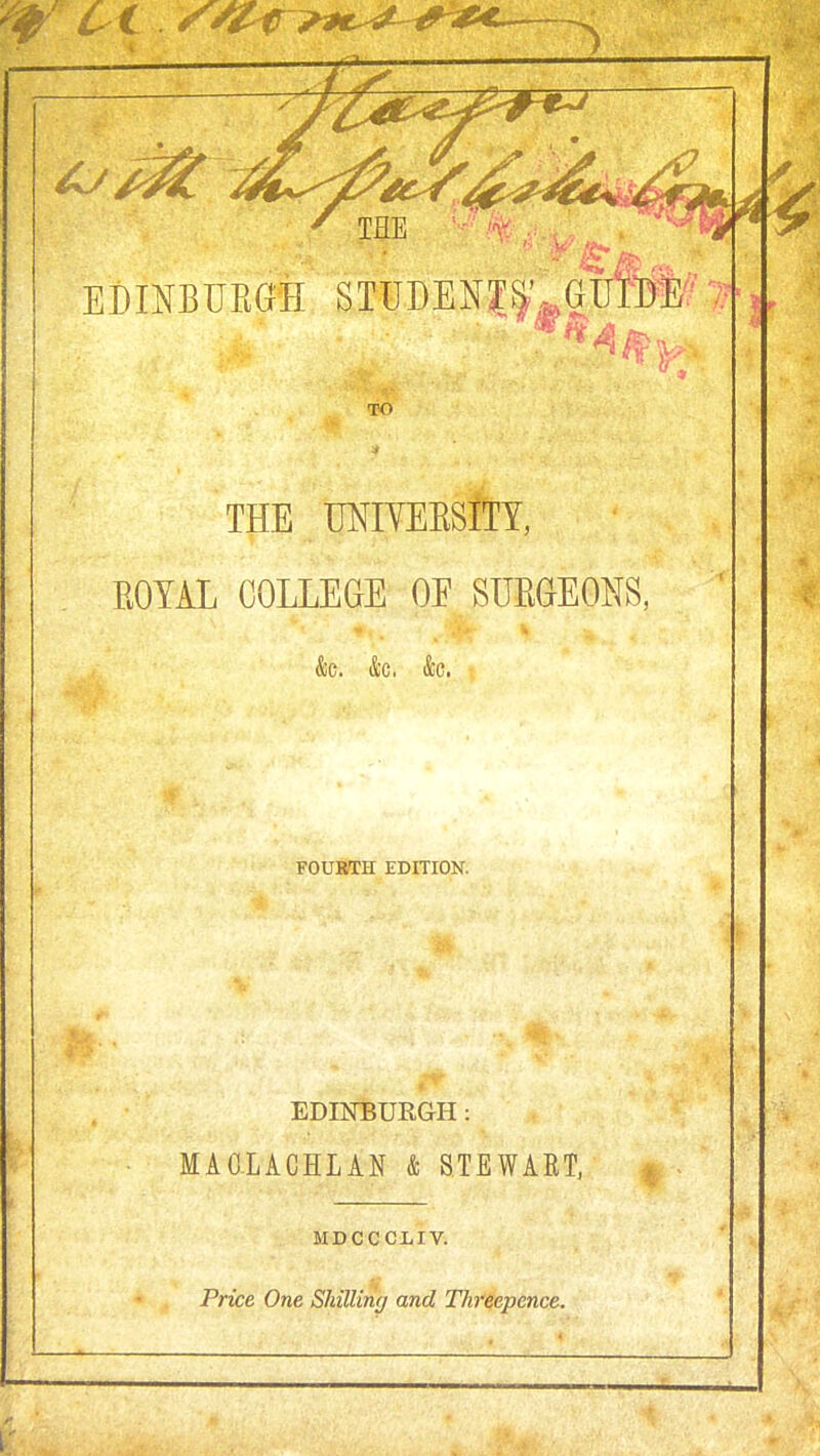 TO THE UNIYEESlTY, EOYAL COLLEaE OE SUEaEONS, &c. &c. &c. FOURTH EDITION. EDINBURGH: MAG.LACHLAN & STEWART, MDCCCLIV. Price One Shilling and Threepence.