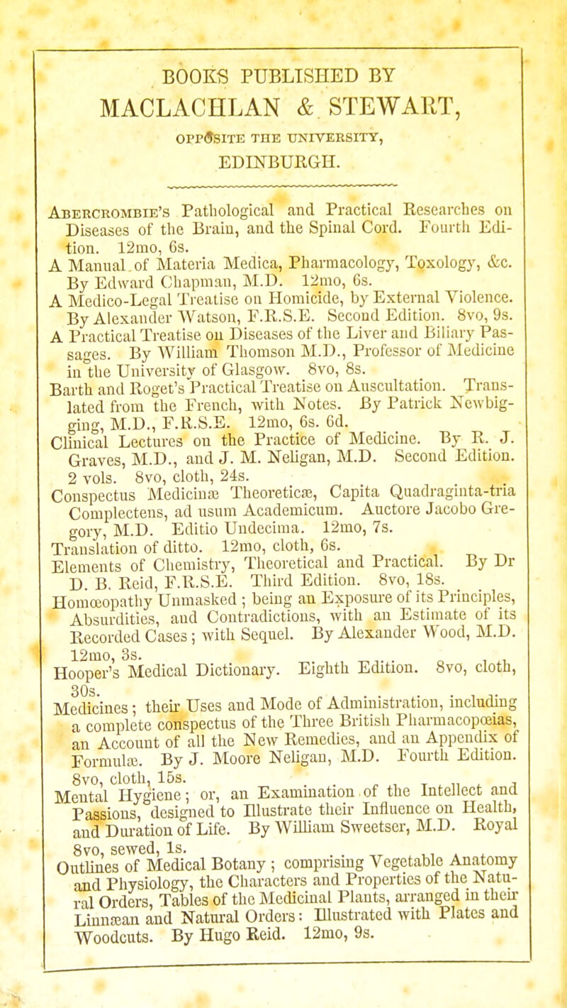 BOOKS PUBLISHED BY MACLACHLAN & STEWART, 0PP<9S1TE THE UJSnVERSITT, EDINBURGH. Abercrombie's Pathological and Practical Researcbes on Diseases of the Brain, and the Spinal Cord. Fourth Edi- tion. i2mo, 6s. A Manual of Materia Medica, Pharmacology, Toxology, &c. By Edward Chapman, M.D. 12mo, 6s. A Medico-Legal Treatise on Homicide, by External Violence. By Alexander Watson, F.R.S.E. Second Edition. 8vo, 9s. A Practical Treatise on Diseases of the Liver and Biliary Pas- sages. By William Thomson M.D., Professor of Medicine iu°the University of Glasgow. 8vo, 8s. Earth and Roget's Practical Treatise on Auscultation. Trans- lated from the French, with Notes. By Patricii Newbig- ging, M.D., F.R.S.E. 12mo, 6s. 6d. Clinical Lectures on the Practice of Medicine. By R. J. Graves, M.D., and J. M. NeUgan, M.D. Second Edition. 2 vols. 8vo, cloth, 24s. Conspectus Medicinas Theoreticaj, Capita Quadraginta-tna Complectens, ad usura Academicum. Auctore Jacobo Gre- gory, M.D. Editio Undecima. 12mo, 7s. Translation of ditto. 12mo, cloth, 6s. Elements of Chemistry, Theoretical and Practical. By Dr D. B, Reid, F.R.S.E. Third Edition. 8vo, 18s. Homoeopathy Unmasked ; being an Exposm-e of its Principles, Absurdities, and Contradictious, with an Estimate of its Recorded Cases; with Sequel. By Alexander Wood, M.D. 12mo, 3s. oil Hooper's Medical Dictionary. Eighth Edition. 8vo, cloth, 30s. Medicines; their Uses and Mode of Administration, including a complete conspectus of the Three British Pharmacopoeias, an Account of all the New Remedies, and an Appendix of Formula}. By J. Moore Neligau, M.D. Fourth Edition. 8vo, cloth, 15s. _ . T . 11 i ;j Mental Hygiene; or, an Examination of the Intellect ana Passions, designed to Illustrate their Influence on Health, and Duration of Life. By William Sweetser, M.D. Royal 8vo, sewed. Is. . . ,r t.i * ^ OutUnes of Medical Botany ; comprismg Vegetable Anatomy and Physiology, the Characters and Properties of the Natu- ral Orders, Tables of the Medicinal Plants, ai-ranged in then- LinnEean and Natural Orders: niustratcd with Plates and Woodcuts. By Hugo Keid. 12mo, 9s.