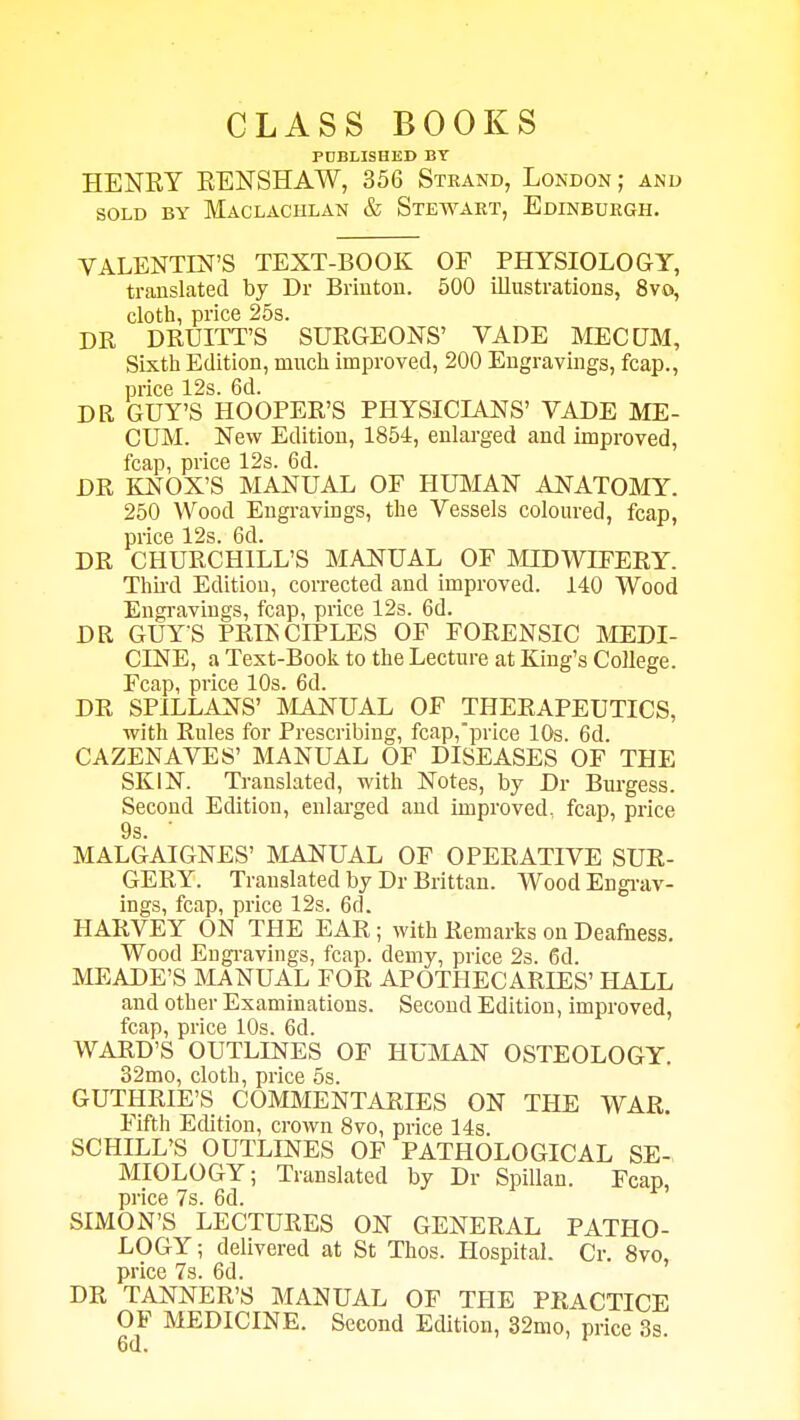 CLASS BOOKS PUBLISHED BY HENRY EENSHAW, 356 Strand, London; and SOLD BY MaCLACIILAN & StEWART, EDINBURGH. VALENTIN'S TEXT-BOOK OF PHYSIOLOGY, translated by Dr Brinton. 500 illustrations, 8vo, cloth, price 25s. DR DRUITT'S SURGEONS' VADE MECQM, Sixth Edition, much improved, 200 Engravings, fcap., price 12s. 6d. DR GUY'S HOOPER'S PHYSICIANS' VADE ME- CUM. New Edition, 1854, enlarged and improved, fcap, price 12s. 6d. DR KNOX'S MANUAL OF PIUMAN ANATOMY. 250 Wood Engravings, the Vessels coloured, fcap, price 12s. 6d. DR CHURCHILL'S MANUAL OF MIDWIFERY. Third Edition, corrected and improved. 140 Wood Engravings, fcap, price 12s. 6d. DR GUYS PRINCIPLES OF FORENSIC MEDI- CINE, a Text-Book to the Lecture at King's College. Fcap, price 10s. 6d. DR SPILLANS' IMANUAL OF THERAPEUTICS, with Rules for Prescribing, fcap,price 10s. 6d. CAZENAVES' MANUAL OF DISEASES OF THE SKIN. Translated, with Notes, by Dr Burgess. Second Edition, enlarged and improved, fcap, price 9s. ' MALGAIGNES' MANUAL OF OPERATIVE SUR- GERY. Translated by Dr Brittan. Wood Engi-av- ings, fcap, price 12s. 6d. HARVEY ON THE EAR; with Remarks on Deafness. Wood Engi-avings, fcap. demy, price 2s. 6d. MEADE'S MANUAL FOR APOTHECARIES' HALL and other Examinations. Second Edition, improved, fcap, price 10s. 6d. WARD'S OUTLINES OF HUMAN OSTEOLOGY. 32mo, cloth, price 5s. GUTHRIE'S COMMENTARIES ON THE WAR. Fifth Edition, croAvn 8vo, price 14s. SCHILL'S OUTLINES OF PATHOLOGICAL SE- MIOLOGY; Translated by Dr Spillan. Fcap, price 7s. 6d. SIMON'S LECTURES ON GENERAL PATHO- LOGY; delivered at St Thos. Hospital. Cr. 8vo, price 7s. 6d. DR TANNER'S MANUAL OF THE PRACTICE OF MEDICINE. Second Edition, 32mo, price 3s.