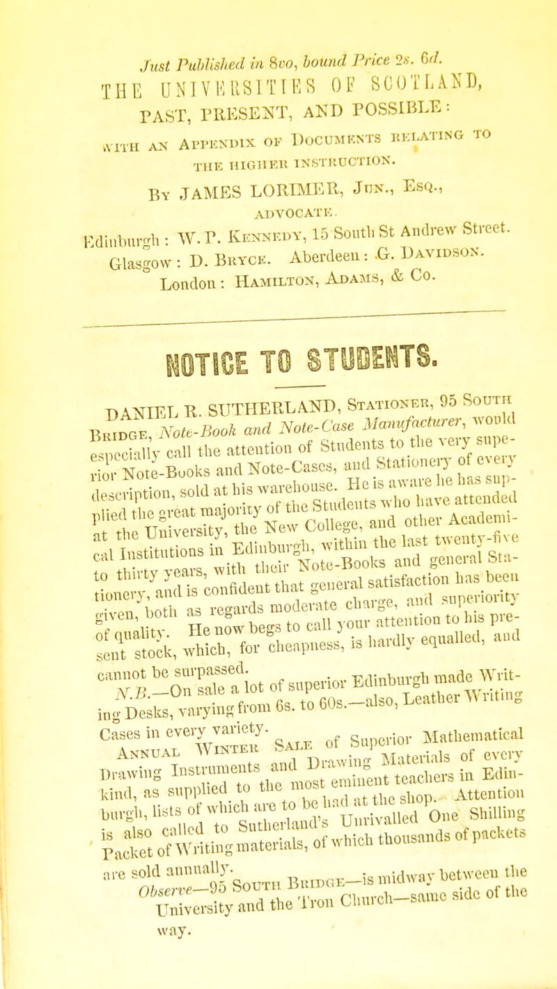 Jnst Published in 8«o, bound Price 2s. Gd. THE UNIVI'IRSITIKS OF SCOTLAND, TAST, PRESENT, AND POSSIBLE: .VITH AN Al'PKNinX OF DoCUMKNTS BKIATING TO TllK HIGHEK INSTltUCTION. By JAMES LORIMER, JnK., Esq., ADVOCATE. Fdinbu.-h • W. P. Kennkoy, 15 South St Andrew Street. ^ Glasgow : D. BuYCK. Aberdeen:-G. Davidson. ° London: Hamilton, Adams, & Co. DANIEL R. SUTHERLAND, Statioxek, 95 South EmoGF iVoi.-i^o«/i and Note-Case Mam^cturer, would the attention of Students to the very supe- ior No -Books and Note-Cases, and Stationery 003 Cases in every variety. ^ Mathematical Annual Wintei ' j^laterlals of every Drawing I-™<^\i^t.^ Snt teachers ia Edh.- kind, as supplied to tlie m^'- , Attention ,,,,,, H^'-^ ttX^.^ U One Shilling ofwhich thousandsofpacUets ,,e sold BuiDGE-is midway between the Church-same side of the way.