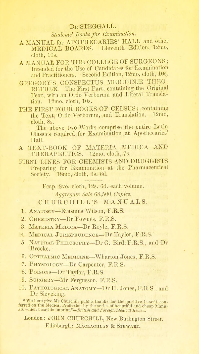 ■Dr steggall. Students' Boohs for Examination. A MANUAL for APOTHECARIES' HALL and otlier MEDICAL BOARDS. Eleventh Edition, 12mo, clotli, 10s. A MANUAL FOR THE COLLEGE OF SURGEONS ; Intended for the Use of Candidates for Examination and Practitioners. Second Edition, 12mo, cloth, 10s. GREGORY'S CONSPECTUS MEDICIN.E THEO- RETICiE. The First Part, containing tlie Original Text, with an Ordo Verborum and Literal Transla- tion. 12nio, cloth, 10s. THE FIRST FOUR BOOKS OF CELSUS ; containing the Text, Ordo Verbornm, and Translation. 12mo, cloth, Ss. The above two Works comprise the entire Latin Classics required for Examination at Apothecaries' Hall. A TEXT-BOOK OF MATERIA MEDICA AND THERAPEUTICS. 12mo, cloth, 7s. FIRST LINES FOR CHEMISTS AND DRUGGISTS i'reparing for Examination at the Pharmaceutical Society. 18mo, cloth, 3s. 6d. Fcap. 8vo, cloth, 12s. Gd. each volume. Aggregate Sale 68,500 Copies. CHURCHILL'S MANUALS. 1. Anatomy—Erasmus Wilson, F.R.S. 2. Chemistky—DrFowues, F.R.S. 3. Materia Medica—Dr Ro}de, F.R.S. 4. Medical Jokisprddence—Dr Taylor, F.R.S. 5. Natural Philosophy—Dr G. Bird, F.R.S., and Dr Brooke. 6. Opihalmic Medicine—Wharton Jones, F.R.S. 7. Physiology—Dr Carpenter, F.R.S. 8. Poisons—Dr Taylor, F.R.S. 9. SuRGEiiY-Mr Fergusson, F.R.S. 10. Pathological Anatomy—Dr H. Jones, F.R.S., and Dr Sieveliing.  We here give Mr Clmrcliill public tliauks for the ijositive benefit con- ferred on the Jledical Profewiim l)y the series of beautiful and cheap Manu- als which bear his imprint.—/i/vYu/j and Foreign Medical lieview. London: JOHN CHURCHILL, New BuvlingtoJi Street. Edinburgh: Maclaculan & Stewart.