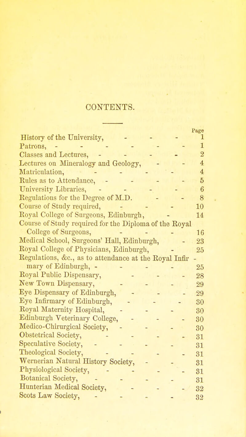 CONTENTS. Page History of the University, . . . 1 Patrons, ------ 1 Classes and Lectures, - - - - 2 Lectures on Mineralogy and Geology, - - 4 Matriculation, - - . - 4 Rules as to Attendance, - . - - 5 University Libraries, - . - _ 6 Eegulations for the Degi'ee of M.D. - - 8 Course of Study required, - - - 10 Royal College of Surgeons, Edinburgh, - 14 Course of Study required for the Diploma of the Royal College of Surgeons, - - - 16 Medical School, Surgeons' Hall, Edinburgh, - 23 Royal College of Physicians, Edinbui-gh, - 25 Regulations, &c., as to attendance at the Royal Infii- - mary of Edinburgh, - - - - 25 Royal Public Dispensary, - - - 28 New Town Dispensary, - - . 29 Eye Dispensary of Edinburgh, - - - 29 Eye Lifirmary of Edinbui-gh, - - - 30 Royal Maternity Hospital, - - - 30 Edinburgh Veterinary College, - - - 30 Medico-Chkui-gical Society, - - - 30 Obstetrical Society, - - - - 31 Speculative Society, - - - - 31 Theological Society, - - - - 31 Wernerian Natural History Society, - - 31 Physiological Society, - - . - 31 Botanical Society, - - - - 31 Hunterian Medical Society, - - - 32 Scots Law Society, - - - - 32