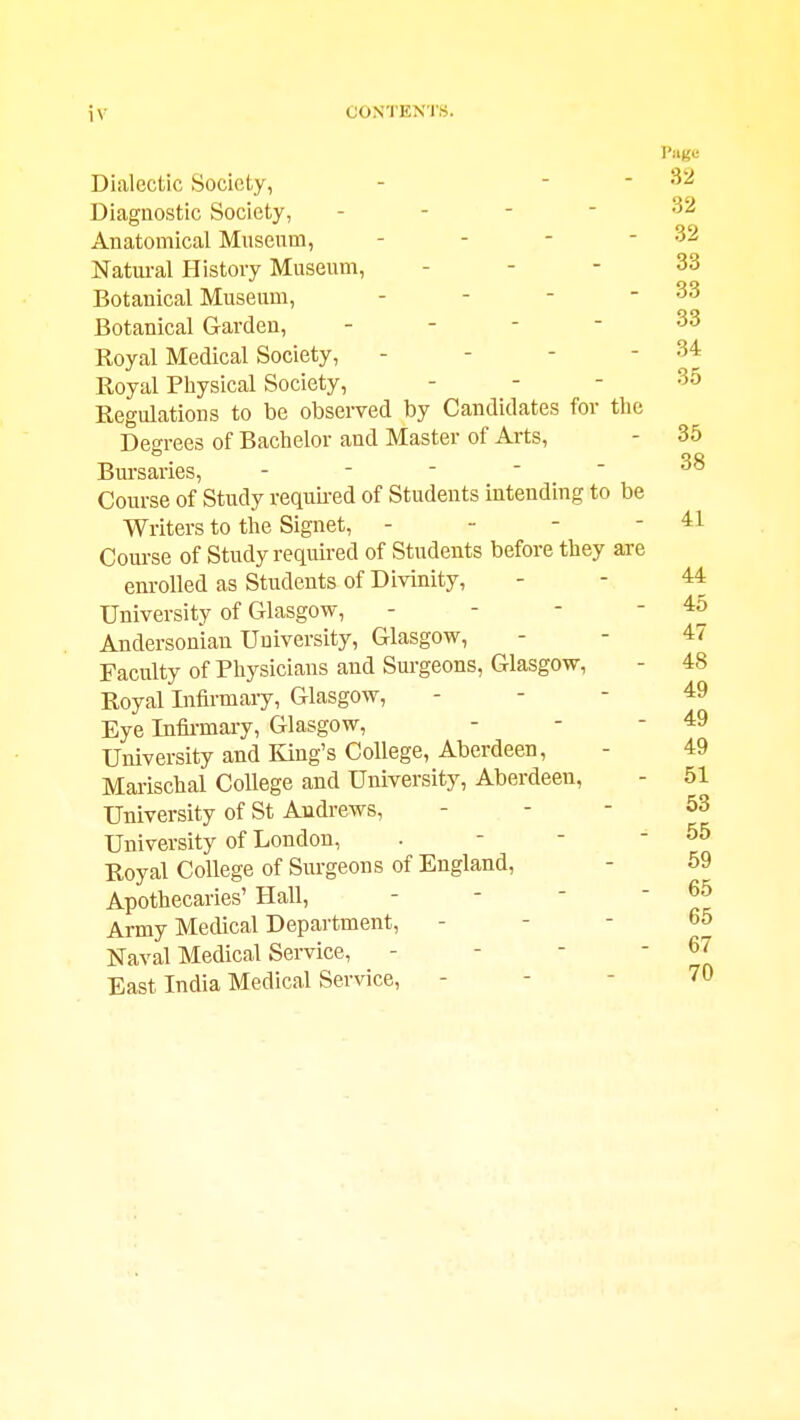 iv CONTEN'I'S. Page Dialectic Society, - - - 32 Diagnostic Society, . - - - 32 Anatomical Museum, - - - - 32 Natural History Museum, - - - 33 Botanical Museum, - - - - 33 Botanical Garden, - - - - 33 Royal Medical Society, - - - - 34 Royal Physical Society, . - - 35 Regulations to be observed by Candidates for tlie Degrees of Bachelor and Master of Arts, - 35 Bursaries, . - - - - 38 Course of Study requu-ed of Students intending to be Writers to the Signet, - - - - 41 Course of Study required of Students before they axe enrolled as Students of Divinity, - - 44 University of Glasgow, - - - ' Andersoniau University, Glasgow, - - 47 Faculty of Physicians and Surgeons, Glasgow, - 48 Royal Infirmary, Glasgow, - - - 49 Eye Infia-mary, Glasgow, - - - 49 University and King's College, Aberdeen, - 49 Marischal College and University, Aberdeen, - 51 University of St Andrews, - - - 53 University of London, . - - - 55 Royal College of Surgeons of England, - 59 Apothecaries' Hall, - - - - 65 Army Medical Department, - - - 65 Naval Medical Service, - - - ' East India Medical Service, - - - 70