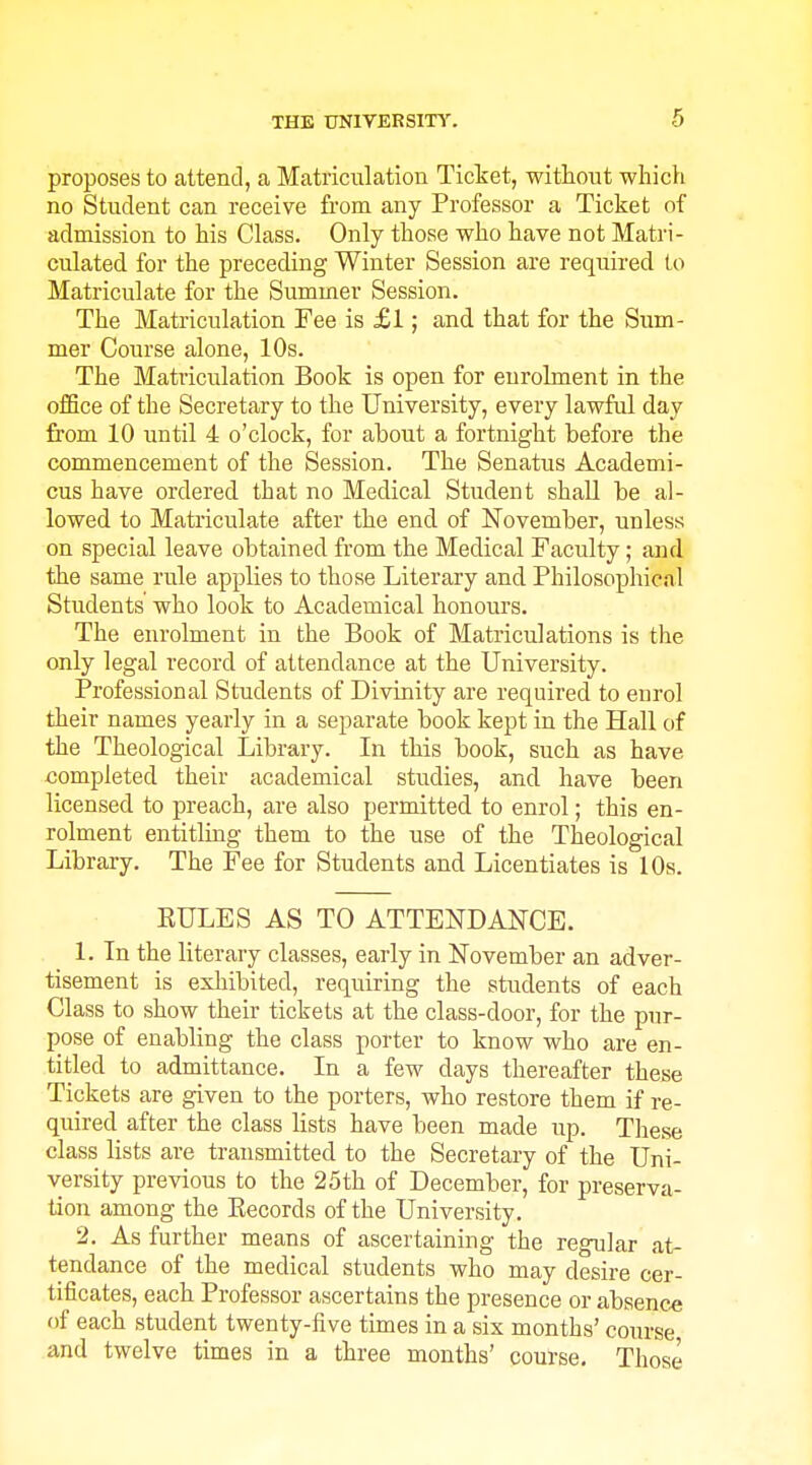 proposes to attend, a Matriculation Ticket, without which no Student can receive from any Professor a Ticket of admission to his Class. Only those who have not Matri- cvilated for the preceding Winter Session are required to Matriculate for the Summer Session. The Matriculation Fee is £1; and that for the Sum- mer Course alone, 10s. The Matriculation Book is open for enrolment in the office of the Secretary to the University, every lawful day from 10 until 4 o'clock, for about a fortnight before the commencement of the Session. The Senatus Academi- cus have ordered that no Medical Student shall be al- lowed to Matriculate after the end of November, unless on special leave obtained from the Medical Faculty; and the same rule applies to those Literary and Philosophical Students who look to Academical honours. The enrolment in the Book of Matriculations is the only legal record of attendance at the University. Professional Students of Divinity are required to enrol their names yearly in a separate book kept in the Hall of the Theological Library. In this book, such as have completed their academical studies, and have been licensed to preach, are also permitted to enrol; this en- rolment entitling them to the use of the Theological Library. The Fee for Students and Licentiates is 10s. RULES AS TO ATTENDANCE. 1. In the literary classes, early in November an adver- tisement is exhibited, requiring the students of each Class to show their tickets at the class-door, for the pur- pose of enabling the class porter to know who are en- titled to admittance. In a few days thereafter these Tickets are given to the porters, who restore them if re- quired after the class lists have been made up. These class lists are transmitted to the Secretary of the Uni- versity previous to the 25th of December, for preserva- tion among the Eecords of the University. 2. As further means of ascertaining the regular at- tendance of the medical students who may desire cer- tificates, each Professor ascertains the presence or absence of each student twenty-five times in a six months' course and twelve times in a three months' course. Those