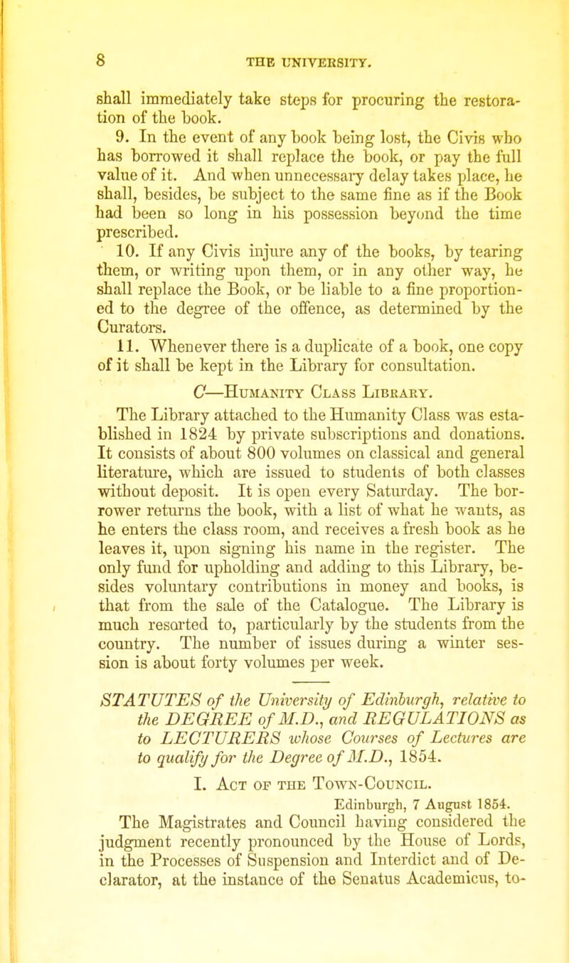 shall immediately take steps for procuring the restora- tion of the book. 9. In the event of any book being lost, the Civis who has borrowed it shall replace the book, or pay the full value of it. And when unnccessaiy delay takes place, he shall, besides, be subject to the same fine as if the Book had been so long in his possession beycnid the time prescribed. 10. If any Civis injure any of the books, by tearing them, or writing upon them, or in any other way, he shall replace the Book, or be liable to a fine proportion- ed to the degree of the offence, as determined by the Curators. 11. Whenever there is a duplicate of a book, one copy of it shall be kept in the Library for consultation. C—Humanity Class Libraky. The Library attached to the Humanity Class was esta- blished in 1824 by private subscriptions and donations. It consists of about 800 volumes on classical and general literature, which are issued to students of both classes without deposit. It is open every Saturday. The bor- rower returns the book, with a list of what he wants, as he enters the class room, and receives a fresh book as he leaves it, upon signing his name in the register. The only fund for upholding and adding to this Libraiy, be- sides voluntary contributions in money and books, is that from the sale of the Catalogue. The Library is much resorted to, particularly by the students from the country. The number of issues during a winter ses- sion is about forty volumes per week. STATUTES of the University of Edinhurgh, relative to the DEGREE of M.D., and REGULATIONS as to LECTURERS whose Courses of Lectures are to qualify for the Degree of M.D., 1854. L Act of the Town-Council. Edinburgh, 7 August 1854. The Magistrates and Council having considered the judgment recently pronounced by the House of Lords, in the Processes of Suspension and Interdict and of De- clarator, at the instance of the Seuatus Academicus, to-