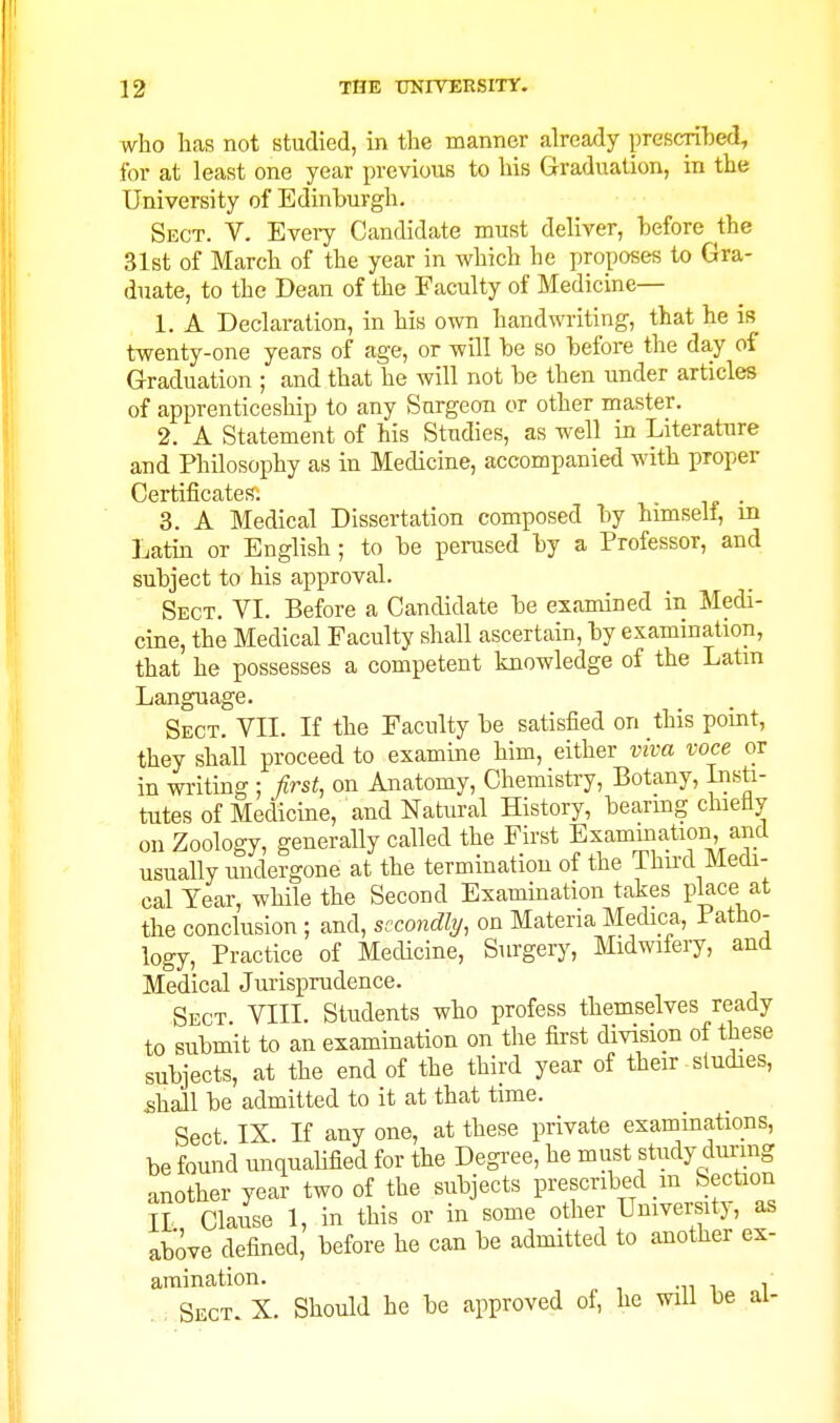 who has not studied, in the manner already prescri'bed, for at least one year previous to his Graduation, in the University of Edinburgh. Sect. V. Every Candidate must deliver, before the 31st of March of the year in which he proposes to Gra- duate, to the Dean of the Faculty of Medicine— 1. A Declaration, in his own handwriting, that he is twenty-one years of age, or will be so before the day of Graduation ; and that he will not be then under articles of apprenticeship to any Surgeon or other master. 2. A Statement of his Studies, as well in Literature and Philosophy as in Medicine, accompanied with proper Certificates. . 3. A Medical Dissertation composed by himself, m Latin or English; to be perused by a Professor, and subject to his approval. Sect. VI. Before a Candidate be examined in Medi- cine, the Medical Faculty shall ascertain, by examination, that he possesses a competent knowledge of the Latin Language. Sect. VII. If the Faculty be satisfied on this point, they shall proceed to examine him, either viva voce or in writing ; first, on Anatomy, Chemistry, Botany, Insti- tutes of Medicine, and Natural History, bearmg chietiy on Zoology, generally called the First Examination, and usually undergone at the termination of the Third Medi- cal Year, while the Second Exammation takes place at the conclusion ; and, secondly, on Materia MecUca, Patho- logy, Practice of Medicine, Surgery, Midwifery, and Medical Jurisprudence. Sect VIII. Students who profess themselves ready to submit to an examination on the first division of these subjects, at the end of the third year of their studies, ^hall be admitted to it at that time. Sect IX If any one, at these private examinations, be found unquabfied for the Degree, he must study during another year two of the subjects prescribed _m Section IL Clause 1, in this or in some other University, as above defined, before he can be admitted to another ex- amination. Sect. X. Should he be approved of, he wiU be al-