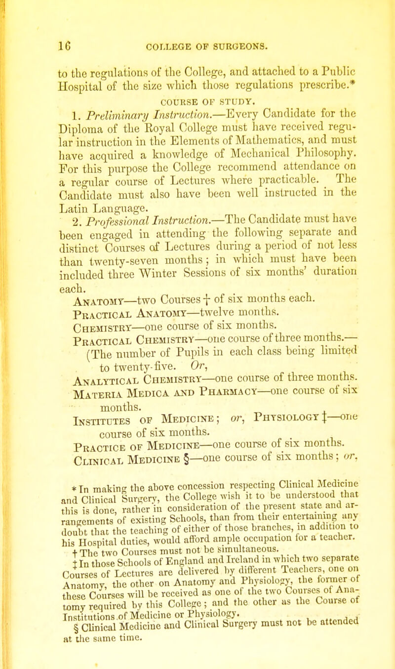 to the regulations of the College, and attached to a Public Hospital of the size which tliose regulations prescribe.* COURSE or STUDY. 1. Preliminary Instruction.—Every Candidate for the Diploma of the Eoyal College must have received regu- lar instruction in the Elements of Mathematics, and must have acquired a knowledge of Mechanical Philosophy. For this purpose the College recommend attendance on a regular course of Lectures where practicable. _ The Candidate must also have been well instructed in the Latin Language. 2. Professional Instruction.—The Candidate must have been engaged in attending the following separate and distinct Courses of Lectures during a period of not less than twenty-seven months ; in which must have been included three Winter Sessions of six months' duration Anatomt—two Courses f of six months each. Practical Anatomt—twelve months. Chemistry—one course of six months. Practical Chemistry—one course of three months.— (The number of Pupils in each class being limited to twenty-five. Or, Analytical Chemistry—one course of three months. Materia Medic a and Pharmacy—one course of six months. Institutes of Medicine; or. Physiology|—one course of six months. Practice of Medicine—one course of six months. Clusical Medicine §—one course of six months; or, *In making the above concession respecting Clinical Medicine and Clinical Sursery, the College wish it to be understood that this is done, rather in consideration of the present state and ar- rangements of existing Schools, than from their entertaimng any doubt that the teaching of either of those branches m addition to his Hospital duties, would afford ample occupation for a teacher. + The two Courses must not be simultaneous. tin those Schools of England and Ireland in which two separate Courses of Lectures are delivered by different Teachers, one on Anatomy, the other on Anatomy and Physiology, the fomer of rtiese Courses will be received as one of the two Courses of Ana- tomy required by this College; and the other as the Course of Institutions of Medicine or Physiology. § CUnical Medicine and Clinical Surgery must not be attended at tlie same time.