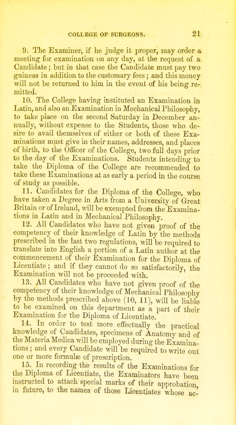 9. The Examiner, if lie judge it proper, may order a meeting for examination on any day, at the request of a Candidate; but in that case the Candidate must pay two guineas in addition to the customary fees; and this money will not be returned to him in the event of his being re- mitted. 10. The College having instituted an Examination in Latin, and also an Examination in Mechanical Philosophy, to take place on the second Saturday in December an- nually, without expense to the Students, those who de- sire to avail themselves of either or both of these Exa- minations must give in their names, addresses, and places of birth, to the OlScer of the College, two full days prior to the day of the Examinations. Students intending to take the Diploma of the College ai-e recommended to take these Examinations at as early a period in the course of study as possible. 11. Candidates for the Diploma of the College, who have taken a Degree in Ai-ts from a University of Great Britain or of Ireland, will be exempted from the Examina- tions in Latin and in Mechanical Philosophy. 12. All Candidates who have not given proof of the competency of their knowledge of Latin by the methods prescribed in the last two regulations, will be required to translate into English a portion of a Latin author at the commencement of their Examination for the Diploma of Licentiate; and if they cannot do so satisfactorily, the Examination will not be proceeded with. 13. All Candidates who have not given proof of the competency of their knowledge of Mechanical Philosophy by the methods prescribed above (10, 11), will be liable to be examined on this department as a part of their Examination for the Diploma of Licentiate. 14. In order to test more effectually the practical knowledge of Candidates, specimens of Anatomy and of the Materia Medica will be employed during the Examina- tions ; and every Candidate will be required to write out one or more formulas of prescription. 15. In recording the results of the Examinations for the Diploma of Licentiate, the Examinators have been instructed to attach special marks of their approbation in future, to the names of those Licentiates whose ac-