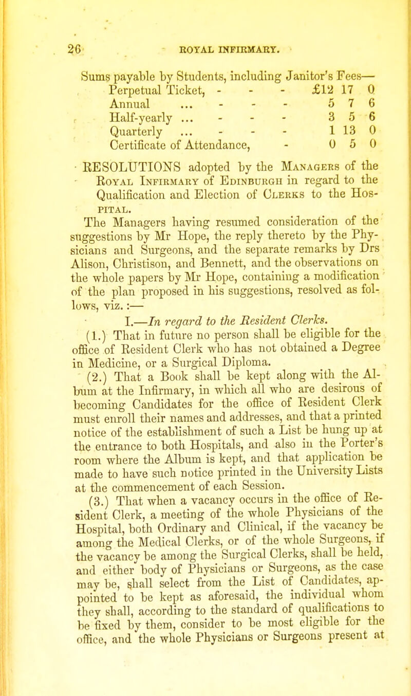 Sums payable by Students, including Janitor's Fees— Perpetual Ticket, - - - £12 17 Q Annual ... - - - 5 7 6 r Half-yearly ... - - - 3 5 6 Quarterly ... - - - 1 13 0 Certificate of Attendance, - 0 5 0 • EE SOLUTIONS adopted by the Managers of tbe EoYAL Infirmary of Edinburgh in regard to the Qualification and Election of Clerks to the Hos- pital. The Managers having resumed consideration of the suggestions by Mr Hope, the reply thereto by the Phy- sicians and Surgeons, and the separate remarks by Drs Alison, Christison, and Bennett, and the observations on the whole papers by Mr Hope, containing a modification of the plan proposed in his suggestions, resolved as fol- lows, viz.:— I.—In regard to the Resident Clerks. (1.) That in future no person shall be eligible for the office of Eesident Clerk who has not obtained a Degree in Medicine, or a Surgical Diploma. (2.) That a Book shall be kept along with the Al- bum at the Infirmary, in which all who are desirous of becoming Candidates for the office of Eesident Clerk must enroll their names and addresses, and that a printed notice of the establishment of such a List be hung up at the entrance to both Hospitals, and also in the Pprter's room where the Album is kept, and that application be made to have such notice printed in the University Lists at the commencement of each Session. (3.) That when a vacancy occurs in the office of Ee- sident Clerk, a meeting of the whole Physicians of the Hospital, both Ordinary and Clinical, if the vacancy be among the Medical Clerks, or of the whole Surgeons, if the vacancy be among the Surgical Clerks, shall be held, and either body of Physicians or Surgeons, as the case may be, shall select from the List of Candidates, ap- pointed to be kept as aforesaid, the individual whom they shall, according to the standard of qualifications to be fixed by them, consider to be most eligible for the office, and the whole Physicians or Surgeons present at