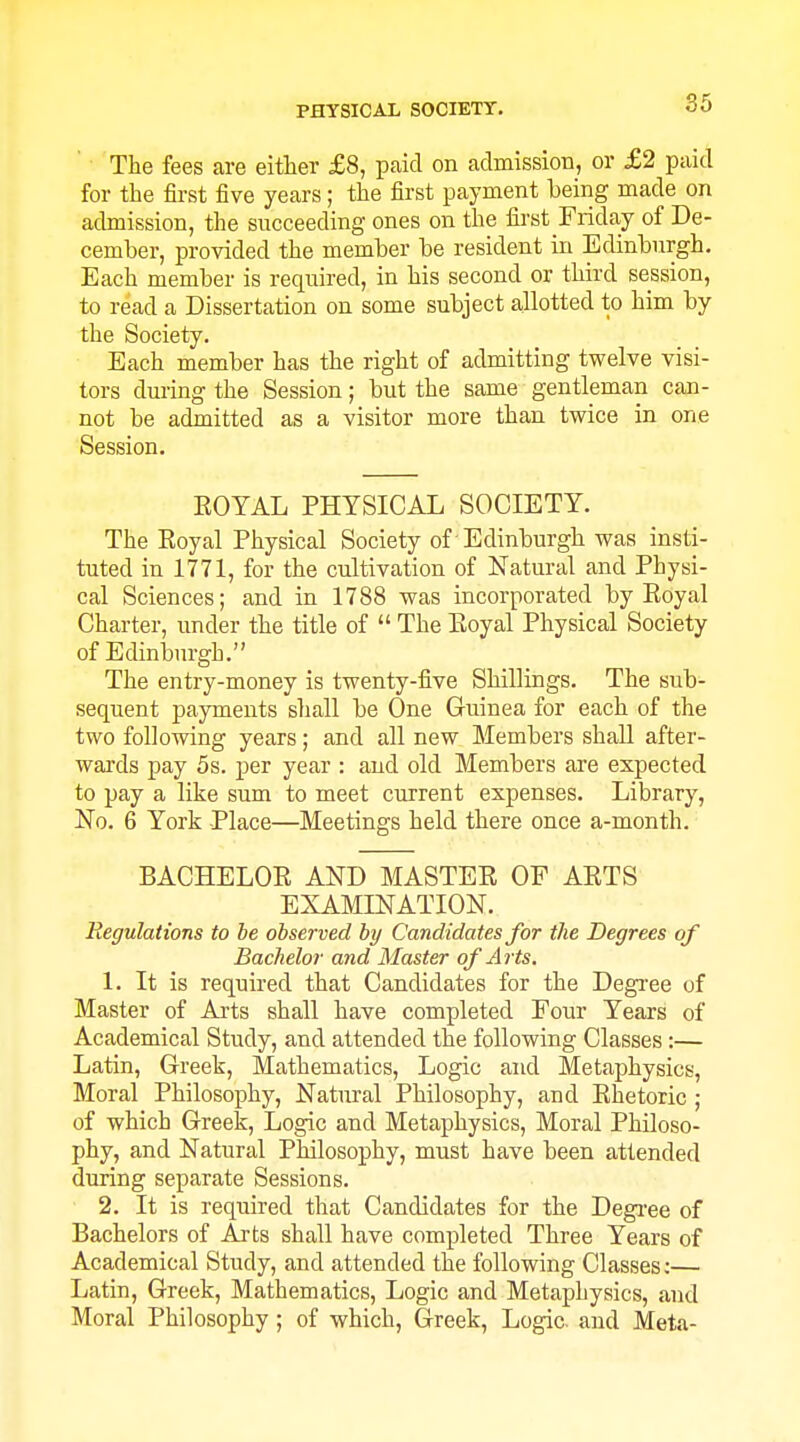 The fees are either £8, paid on admission, or £2 paid for the first five years; the first payment being made on admission, the succeeding ones on the first Friday of De- cember, provided the member be resident in Edinburgh. Each member is required, in his second or third session, to read a Dissertation on some subject allotted to him by the Society. Each member has the right of admitting twelve visi- tors during the Session; but the same gentleman can- not be admitted as a visitor more than twice in one Session. EOYAL PHYSICAL SOCIETY. The Eoyal Physical Society of Edinburgh was insti- tuted in 1771, for the cultivation of Natural and Physi- cal Sciences; and in 1788 was incorporated by Eoyal Charter, under the title of  The Eoyal Physical Society of Edinlaurgh. The entry-money is twenty-five Shillings. The sub- sequent payments shall be One Guinea for each of the two following years; and all new Members shall after- wai-ds pay 5s. per year : and old Members are expected to pay a like sum to meet current expenses. Library, No. 6 York Place—Meetings held there once a-month. BACHELOE AND MASTEE OF AETS EXAMINATION. Regulations to be observed by Candidates for the Degrees of Bachelor and Master of Arts. 1. It is required that Candidates for the Degi-ee of Master of Arts shall have completed Four Years of Academical Study, and attended the following Classes:— Latin, Greek, Mathematics, Logic and Metaphysics, Moral Philosophy, Natural Philosophy, and Ehetoric ; of which Greek, Logic and Metaphysics, Moral Philoso- phy, and Natural Philosophy, must have been attended during separate Sessions. 2. It is required that Candidates for the Degree of Bachelors of Ai'ts shall have completed Three Years of Academical Study, and attended the following Classes;— Latin, Greek, Mathematics, Logic and Metaphysics, and Moral Philosophy; of which, Greek, Logic, and Meta-