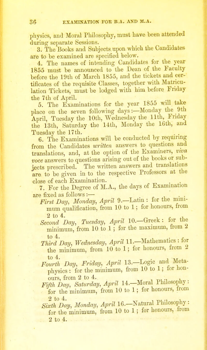 pliysics, and Moral Pbilosopby, must liave been attended during separate Sessions. 3. The Books and Subjects upon wbicb the Candidates are to be examined are specified below. 4. The names of intending Candidates for the year 1855 must be announced to the Dean of the Faculty before the 19th of March 1855, and the tickets and cer- tificates of the requisite Classes, together with Matricu- lation Tickets, must be lodged with him before Friday the 7 th of April. 5. The Examinations for the year 1855 will take place on the seven following days:—Monday the 9th April, Tuesday the 10th, Wednesday the 11th, Friday the 13th, Saturday the 14th, Monday the 16th, and Tuesday the 17 th. 6. The Examinations will be conducted by requiring from the Candidates written answers to questions and translations, and, at the option of the Examiners, viva voce answers to questions arising out of the books or sub- jects prescribed. The written answers and translations are to be given in to the respective Professors at the close of each Examination. 7. For the Degree of M.A., the days of Exammaton are fixed as follows:— c i • • First Day, Monday, April 9.—Latin : for the mini- mum qualification, from 10 to 1; for honours, trom Second Day, Tuesday, April 10.—Greek : for the minimum, from 10 to 1 ; for the maximum, trom 2 TMrdDay, Wednesday, April 11.—Mathematics : for the minimum, from 10 to 1; for honours, from 2 Folrtli Day, Friday, April 13.—Logic and Meta- physics : for the minimum, from 10 to 1; tor hon- ours, from 2 to 4. , -r,, -i i Fifth Day, Saturday, April 14.-Mora Philosophy: for the minimum, from 10 to 1 ; for honours, from Sixth Day, Monday, April 16.—Natura,l PhUosophy: for the minimum, from 10 to 1 ; for honours, from 2 to 4.