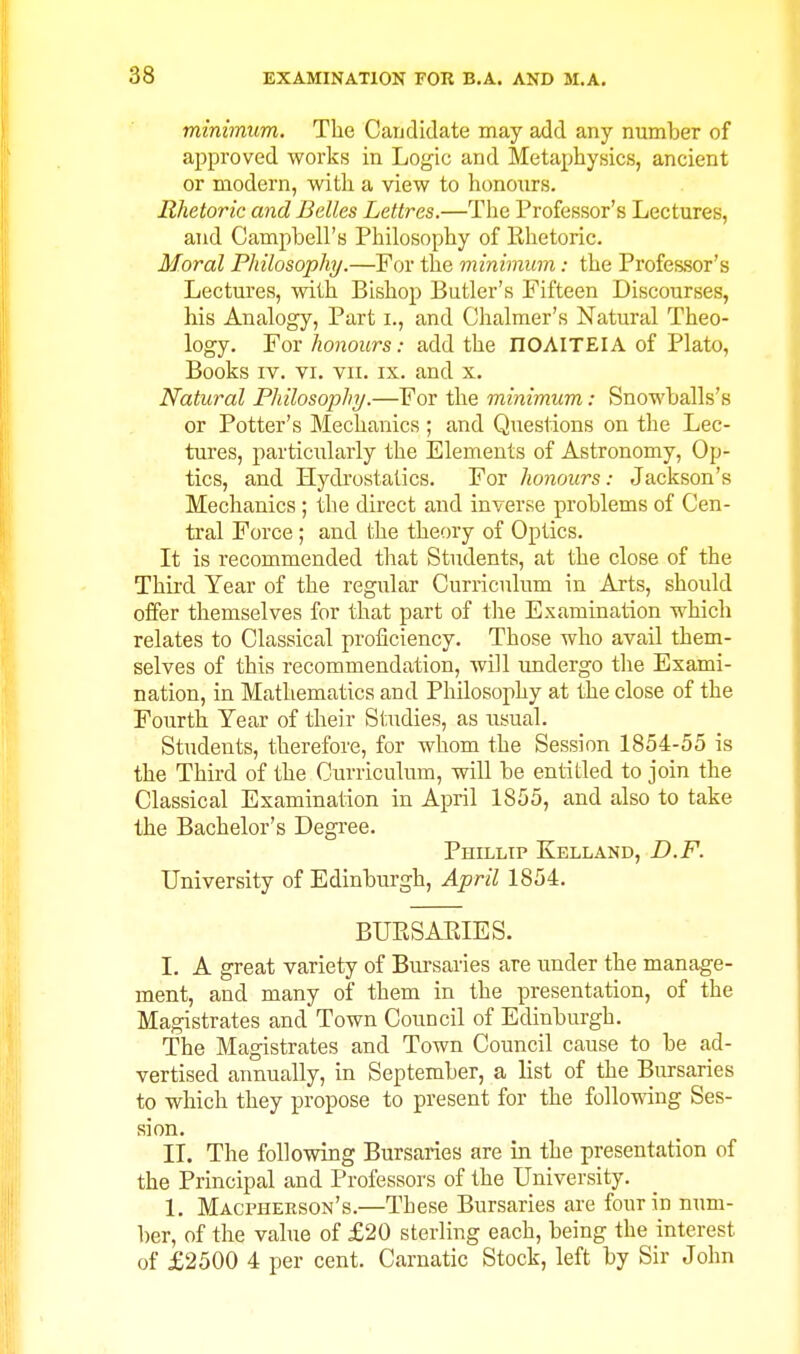 minimum. The Caudidate may add any number of approved works in Logic and Metaphysics, ancient or modern, with a view to honours. Rhetoric and Belles Lettres.—Tlie Professor's Lectures, and Campbell's Philosophy of Ehetoric. Moral Philosophy.—For the minimum: the Professor's Lectures, with Bishop Butler's Fifteen Discourses, his Analogy, Part i., and Chalmer's Natural Theo- logy. For honours: add the nOAITEIA of Plato, Books IV. VI. VII. IX. and x. Natural Philosophy/.—For the minimum: Snowballs's or Potter's Mechanics ; and Questions on the Lec- tures, particularly the Elements of Astronomy, Op- tics, and Hydi'ostalics. For honours: Jackson's Mechanics; the direct and inverse problems of Cen- tral Force; and the theory of Optics. It is recommended that Students, at the close of the Third Year of the regular Curriculum in Arts, should offer themselves for that part of the Examination which relates to Classical proficiency. Those who avail them- selves of this recommendation, will undergo the Exami- nation, in Mathematics and Philosophy at the close of the Fourth Tear of their Studies, as usual. Students, therefore, for whom the Session 1854-55 is the Third of the Curriculum, will be entitled to join the Classical Examination in April 1855, and also to take the Bachelor's Degi-ee. Phillip Kelland, D.F. University of Edinburgh, April 1854. BLTESAEIES. I. A great variety of Bursaries are under the manage- ment, and many of them in the presentation, of the Magistrates and Town Council of Edinburgh. The Magistrates and Town Council cause to be ad- vertised annually, in September, a list of the Bursaries to which they propose to present for the following Ses- sion. II. The following Bursaries are in the presentation of the Principal and Professors of the University. 1. Macpherson's.—These Bursaries are four in num- ber, of the value of £20 sterling each, being the interest of £2500 4 per cent. Carnatic Stock, left by Sir John