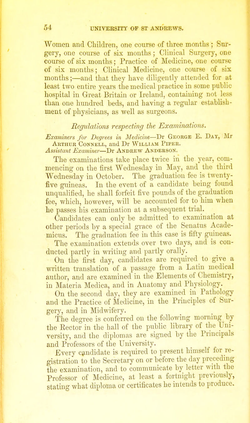 Women and Children, one course of three months ; Sur- gery, one course of six months; Clinical Surgery, one course of six months; Practice of Medicine, one course of six months; Clinical Medicine, one course of six months;—and that they have diligently attended for at least two entire years the medical practice in some puTjlic hospital in Great Britain or Ireland, containing not less than one hundred beds, and having a regular establish- ment of physicians, as well as surgeons. Regulations respecting the Examinations. Examiners for Degrees in Medicine—Dr George E. Day, ilr Arthur Connell, and Dr William Piper. Assistant Examiner—Dr Andrew Akderson. The examinations take place twice in the year, com- mencing on the first Wednesday in May, and the third Wednesday in October. The graduation fee is twenty- five guineas. In the event of a candidate being found unqualified, he shall forfeit five pounds of the graduation fee, which, however, will be accounted for to him when lie passes his examination at a subsequent trial. Candidates can only be admitted to examination at other periods by a special grace of the Senatus Acade- micus. The graduation fee in this case is fifty giiineas. The examination extends over two days, and is con- ducted partly in writing and partly orally. On the first day, candidates are required to give a written translation of a passage from a Latin medical author, and are examined in the Elements of Chemistry, in Materia Medica, and in Anatomy and Physiology. On the second day, they are examined in Pathology and the Practice of Medicine, in the Principles of Sur- gery, and in Midwifery. The degree is conferred on the following morning by the Eector in the hall of the public library of the Uni- versity, and the diplomas are signed by the Principals and Professors of the University. Every c«andidate is required to present himself for re- gistration to the Secretary on or before the day preceding the examination, and to communicate by letter with the Professor of Medicine, at least a fortnight previously, stating what diploma or certificates he intends to produce.