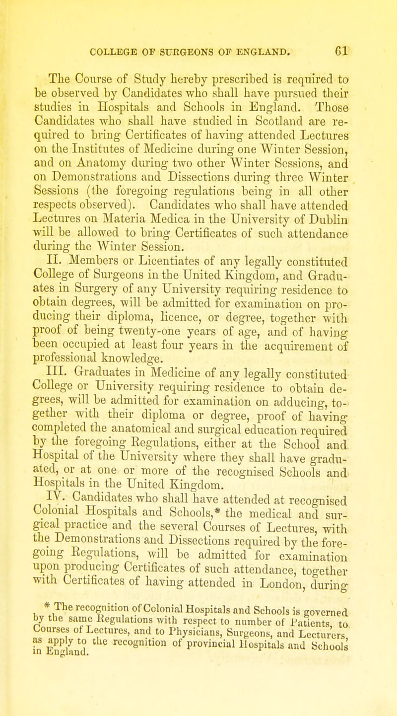 The Course of Study hereby prescribed is required to be observed by Candidates who shall have pursued their studies in Hospitals and Schools in England. Those Candidates who shall have studied in Scotland are re- quired to bring Certificates of having attended Lectures on the Institutes of Medicine during one Winter Session, and on Anatomy during two other Winter Sessions, and on Demonstrations and Dissections dvu-ing three Winter Sessions (the foregoing regulations being in all other respects observed). Candidates who shall have attended Lectures on Materia Medica in the University of Dublin will be allowed to bring Certificates of such attendance during the Winter Session. II. Members or Licentiates of any legally constituted College of Surgeons in the United Kingdom, and Gradu- ates in Surgery of any University requiring residence to obtain degi-ees, will be admitted for exammation on pro- ducing their diploma, licence, or degree, together with proof of being twenty-one years of age, and of having been occupied at least four years in the acquirement of professional knowledge. III. Graduates in Medicine of any legally constituted College or University requiring residence to obtain de- grees, will be admitted for examination on adducing, to- gether with their diploma or degree, proof of having completed the anatomical and surgical education required by the foregoing Eegulations, either at the School and Hospital of the University where they shall have gradu- ated, or at one or more of the recognised Schools and Hospitals in the United Kingdom. ^ IV. Candidates who shall have attended at recognised Colonial Hospitals and Schools,* the medical and sur- gical practice and the several Courses of Lectures, with the Demonstrations and Dissections required by the fore- going Eegulations, will be admitted for examination upon producing Certificates of such attendance, together with Certificates of having attended in London, during * The recognition of Colonial Hospitals and Schools is eoverned by the same liegulations with respect to number of Patients to Courses of Lectures, and to Physicians, Surgeons, and Lecturers as app y to the recognition of provincial Hospitals and Schools