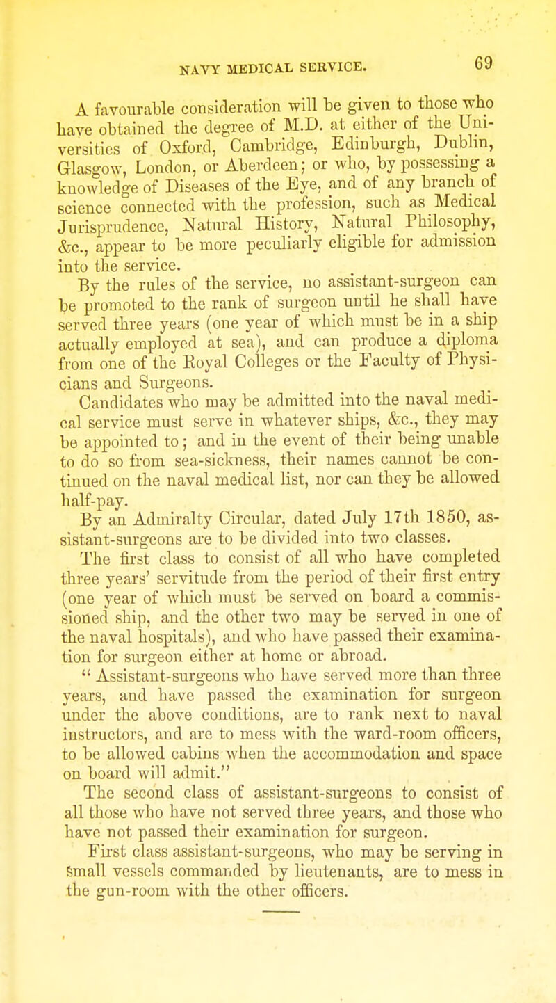 A favourable consideration will be given to those who have obtained the degree of M.D. at either of the Uni- versities of Oxford, Cambridge, Edinburgh, Dublin, Glasgow, London, or Aberdeen; or who, by possessing a knowledge of Diseases of the Eye, and of any branch of science connected with the profession, such as Medical Jurisprudence, Natm-al History, Natural Philosophy, &c., appear to be more peculiarly eligible for admission into the service. By the rules of the service, no assistant-surgeon can be promoted to the rank of surgeon until he shall have served three years (one year of which must be in a ship actually employed at sea), and can produce a diploma from one of the Eoyal Colleges or the Faculty of Physi- cians and Surgeons. Candidates who may be admitted into the naval medi- cal service must serve in whatever ships, &c., they may be appointed to; and in the event of their being unable to do so from sea-sickness, their names cannot be con- tinued on the naval medical list, nor can they be allowed half-pay. By an Admiralty Circular, dated July 17th 1850, as- sistant-surgeons are to be divided into two classes. The first class to consist of all who have completed three years' servitude from the period of their first entry (one year of which must be served on board a commis- sioned ship, and the other two may be served in one of the naval hospitals), and who have passed their examina- tion for surgeon either at home or abroad.  Assistant-surgeons who have served more than three years, and have passed the examination for surgeon under the above conditions, are to rank next to naval instructors, and are to mess with the ward-room officers, to be allowed cabins when the accommodation and space on board will admit. The second class of assistant-surgeons to consist of all those who have not served three years, and those who have not passed their examination for surgeon. Fu'st class assistant-surgeons, who may be serving in Small vessels commanded by lieutenants, are to mess in the gun-room with the other officers.