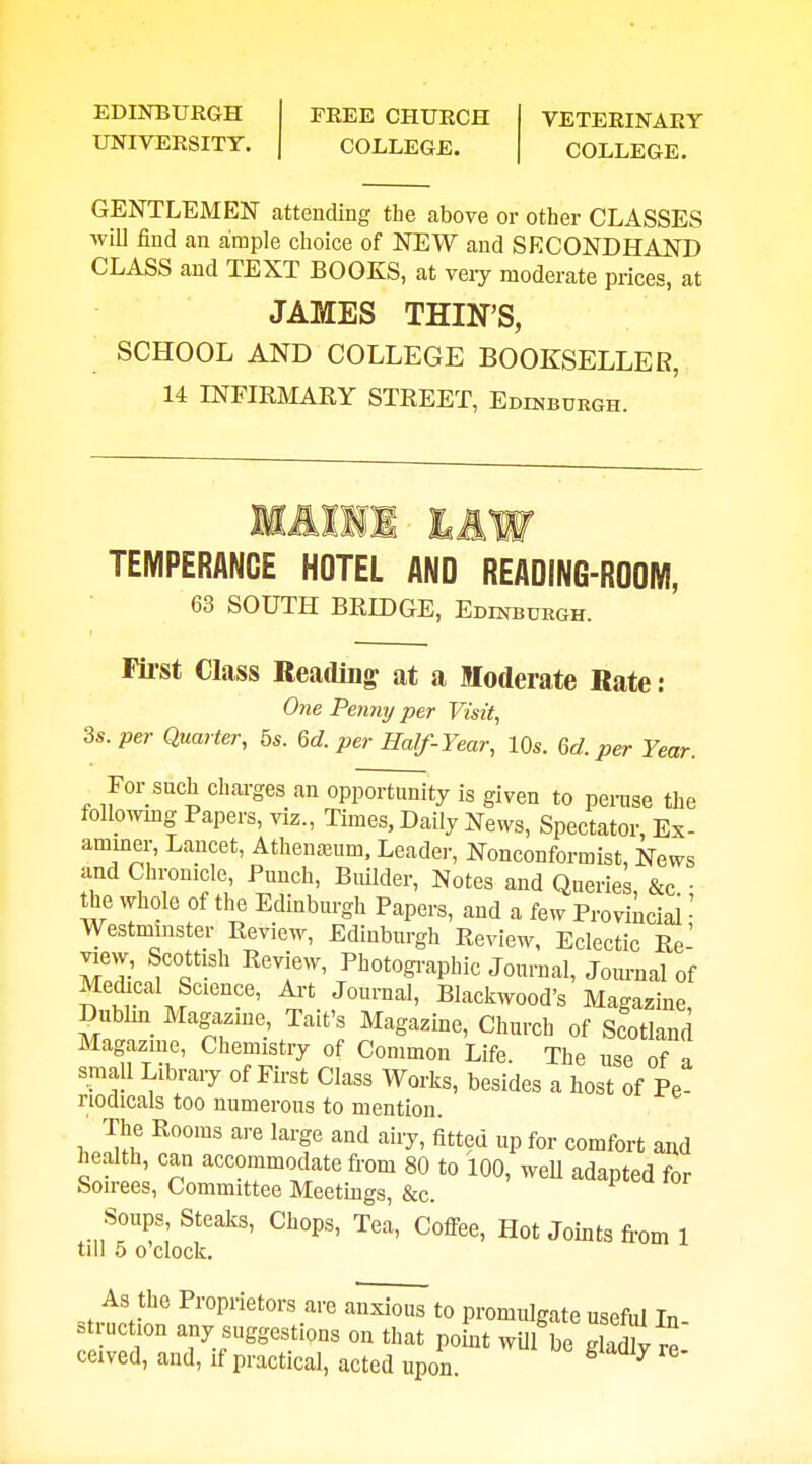 EDINBURGH UNIVEESITT. PEEE CHURCH COLLEGE. VETERINARY COLLEGE. GENTLEMEN attending the above or other CLASSES wiU find an aimple choice of NEW and SECONDHAND CLASS and TEXT BOOKS, at very moderate prices, at JAMES THIN'S, SCHOOL AND COLLEGE BOOKSELLER, 14 INFIEMAKY STREET, Edinburgh. TEMPERANCE HOTEL AND READING-ROOM, 63 SOUTH BRmOE, Edinburgh. Filst Class Reading at a Moderate Rate : One Penny per Visit, 3s. per Quarter, bs. 6d. per Half-Year, 10s. M. per Year. For such charges an opportunity is given to penise the folloiving Papers, viz.. Times, Daily News, Spectator, Ex- aminer, Lancet, Athenaium. Leader, Nonconformist, News and Chronicle Punch, Builder, Notes and Queries, &c.: the whole of the Edinburgh Papers, and a few Provincial • Westminster Review, Edinburgh Review, Eclectic Re- view, Scottish Review, Photogi-aphic Journal, Joiu-nal of Medical Science, Art Journal, Blackwood's Magazine, Dublm_ Magazine, Tait's Magazine, Church of Scotland Magazme, Chemistry of Common Life. The use of n small Libraiy of Fh'st Class Works, besides a host of Pe nodicals too numerous to mention. The Rooms are large and airy, fitted up for comfort and health, can accommodate from 80 to 100, well adapted for Swrees, Committee Meetings, &c. Soups Steaks, Chops, Tea, Cofi-ee, Hot Joints fi-om 1 till 5 0 clock. As the Piopnetors are anxious to promulgate useful In- st uction any suggestions on that point wUl be gladlv re ceived, and, if practical, acted upon ^ ^