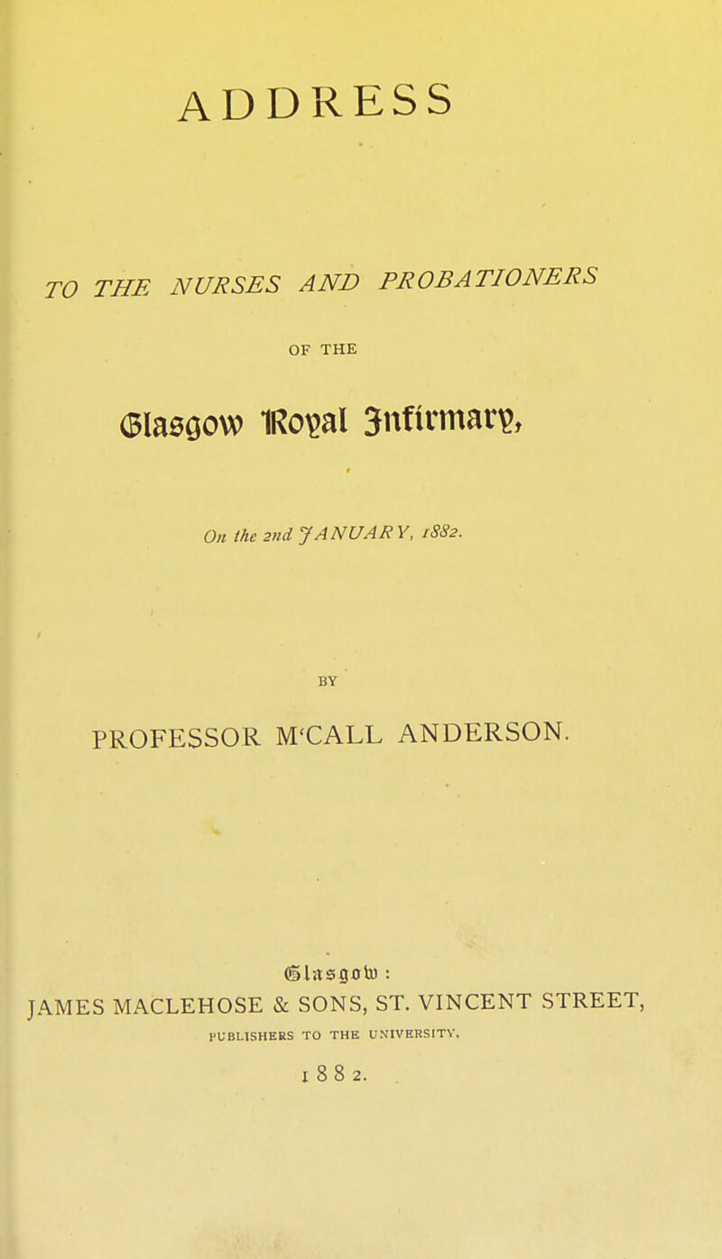 ADDRESS TO THE NURSES AND PROBATIONERS OF THE On the 2nd. JANUARY, 1882. BY PROFESSOR M'CALL ANDERSON. JAMES MACLEHOSE & SONS, ST. VINCENT STREET, PUBLISHERS TO THE UNIVERSITY, 1882. .