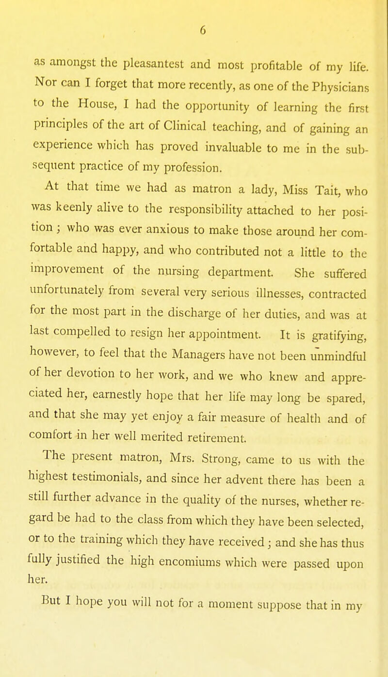 as amongst the pleasantest and most profitable of my life. Nor can I forget that more recently, as one of the Physicians to the House, I had the opportunity of learning the first principles of the art of Clinical teaching, and of gaining an experience which has proved invaluable to me in the sub- sequent practice of my profession. At that time we had as matron a lady. Miss Tait, who was keenly alive to the responsibility attached to her posi- tion ; who was ever anxious to make those around her com- fortable and happy, and who contributed not a little to the improvement of the nursing department. She suffered unfortunately from several very serious illnesses, contracted for the most part in the discharge of her duties, and was at last compelled to resign her appointment. It is gratifying, however, to feel that the Managers have not been unmindful of her devotion to her work, and we who knew and appre- ciated her, earnestly hope that her life may long be spared, and that she may yet enjoy a fair measure of health and of comfort in her well merited retirement. The present matron, Mrs. Strong, came to us with the highest testimonials, and since her advent there has been a still further advance in the quality of the nurses, whether re- gard be had to the class from which they have been selected, or to the training which they have received; and she has thus fully justified the high encomiums which were passed upon her. But I hope you will not for a moment suppose that in my