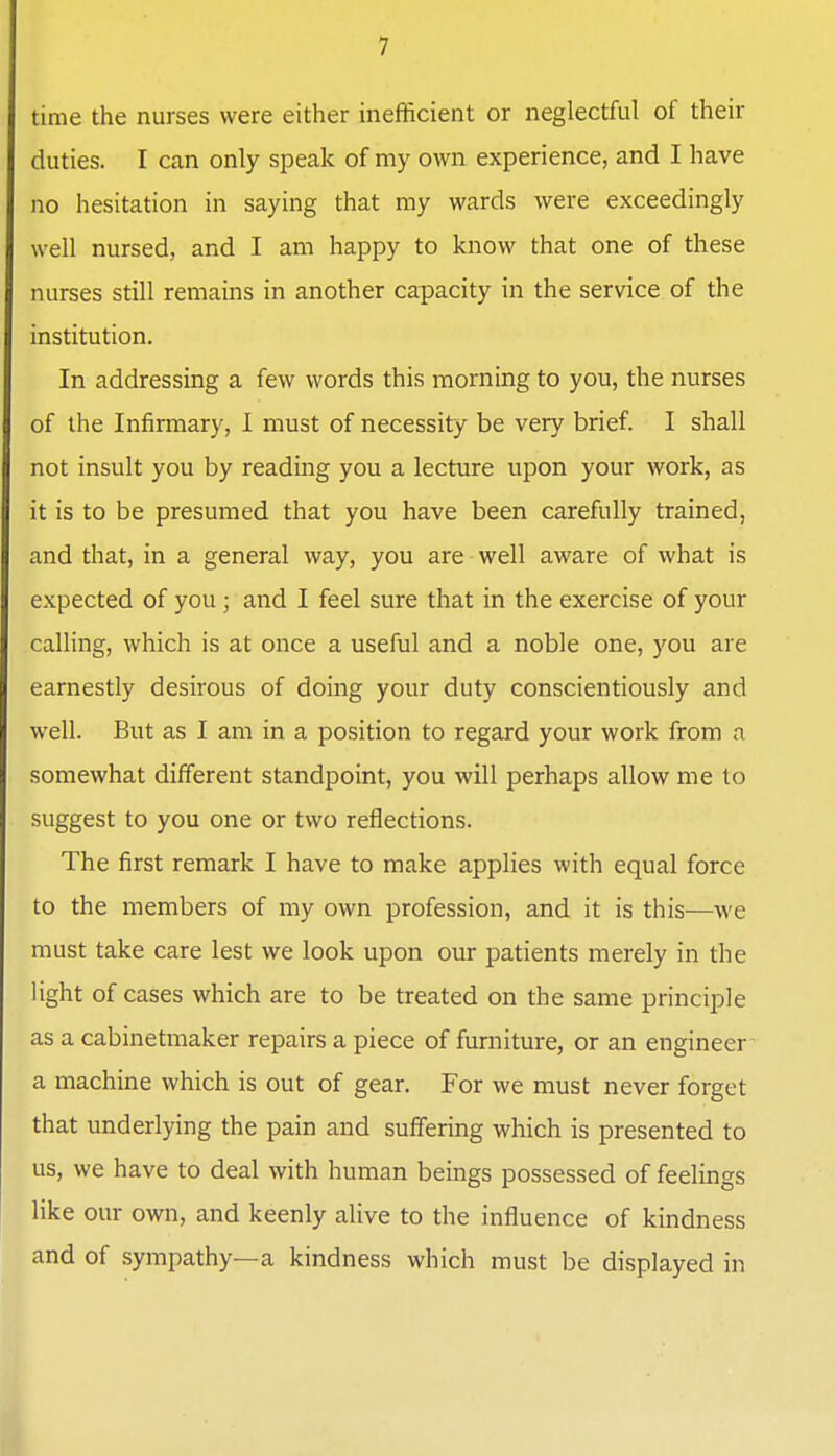 time the nurses were either inefficient or neglectful of their duties. I can only speak of my own experience, and I have no hesitation in saying that my wards were exceedingly well nursed, and I am happy to know that one of these nurses still remains in another capacity in the service of the institution. In addressing a few words this morning to you, the nurses of the Infirmary, I must of necessity be very brief. I shall not insult you by reading you a lecture upon your work, as it is to be presumed that you have been carefully trained, and that, in a general way, you are • well aware of what is expected of you ; and I feel sure that in the exercise of your calHng, which is at once a useful and a noble one, you are earnestly desirous of doing your duty conscientiously and well. But as I am in a position to regard your work from a somewhat different standpoint, you will perhaps allow me to suggest to you one or two reflections. The first remark I have to make applies with equal force to the members of my own profession, and it is this—we must take care lest we look upon our patients merely in the light of cases which are to be treated on the same principle as a cabinetmaker repairs a piece of furniture, or an engineer a machine which is out of gear. For we must never forget that underlying the pain and suffering which is presented to us, we have to deal with human beings possessed of feelings like our own, and keenly alive to the influence of kindness and of sympathy—a kindness which must be displayed in i