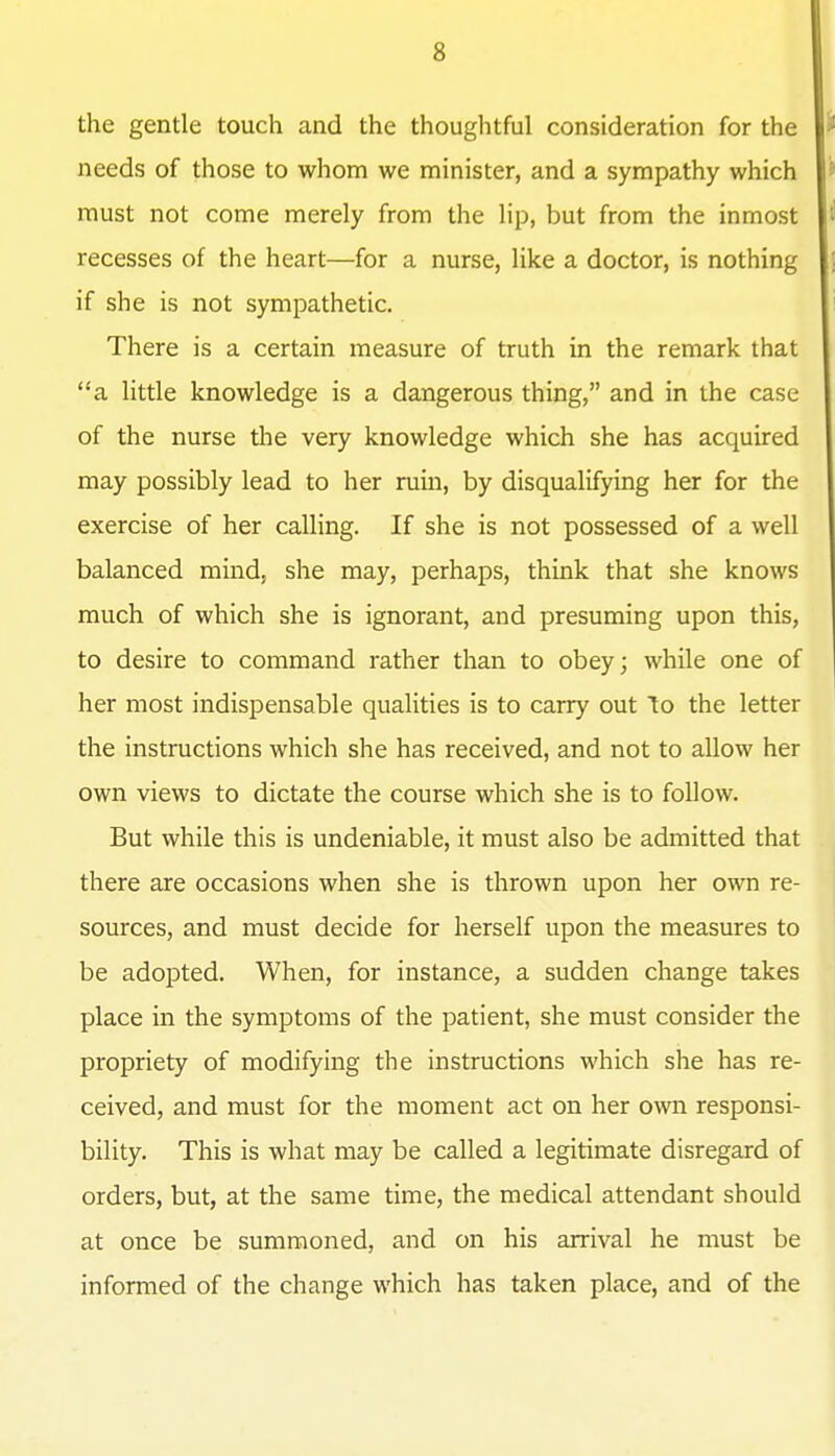 the gentle touch and the thoughtful consideration for the needs of those to whom we minister, and a sympathy which must not come merely from the lip, but from the inmost recesses of the heart—for a nurse, like a doctor, is nothing if she is not sympathetic. There is a certain measure of truth in the remark that a Httle knowledge is a dangerous thing, and in the case of the nurse the very knowledge which she has acquired may possibly lead to her ruin, by disqualifying her for the exercise of her calling. If she is not possessed of a well balanced mind, she may, perhaps, think that she knows much of which she is ignorant, and presuming upon this, to desire to command rather than to obey; while one of her most indispensable qualities is to carry out to the letter the instructions which she has received, and not to allow her own views to dictate the course which she is to follow. But while this is undeniable, it must also be admitted that there are occasions when she is thrown upon her own re- sources, and must decide for herself upon the measures to be adopted. When, for instance, a sudden change takes place in the symptoms of the patient, she must consider the propriety of modifying the instructions which she has re- ceived, and must for the moment act on her own responsi- bility. This is what may be called a legitimate disregard of orders, but, at the same time, the medical attendant should at once be summoned, and on his arrival he must be informed of the change which has taken place, and of the