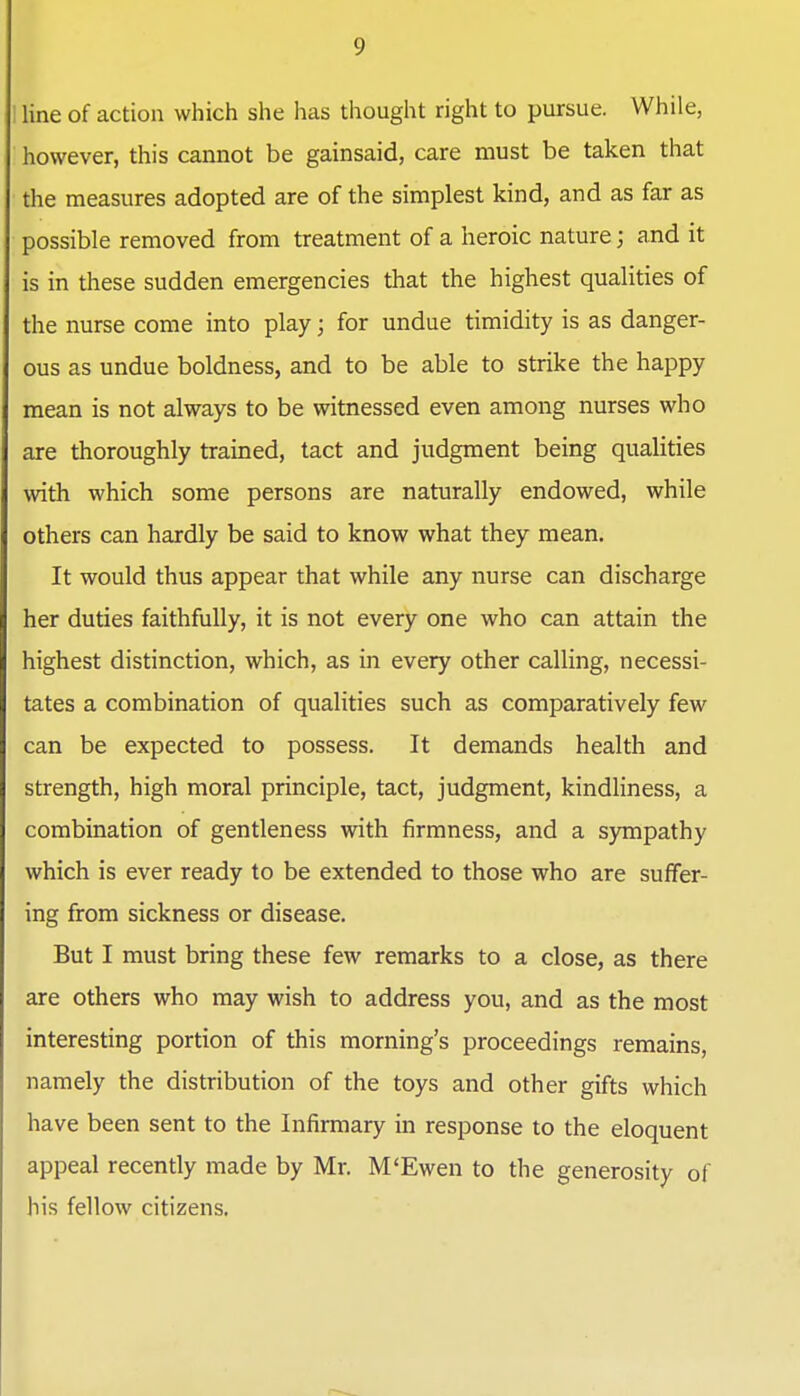 ' line of action which she has thought right to pursue. While, however, this cannot be gainsaid, care must be taken that the measures adopted are of the simplest kind, and as far as possible removed from treatment of a heroic nature; and it is in these sudden emergencies that the highest qualities of the nurse come into play; for undue timidity is as danger- ous as undue boldness, and to be able to strike the happy mean is not always to be witnessed even among nurses who are thoroughly trained, tact and judgment being qualities with which some persons are naturally endowed, while others can hardly be said to know what they mean. It would thus appear that while any nurse can discharge her duties faithfully, it is not every one who can attain the highest distinction, which, as in every other calling, necessi- tates a combination of qualities such as comparatively few can be expected to possess. It demands health and strength, high moral principle, tact, judgment, kindliness, a combination of gentleness with firmness, and a s)Tnpathy which is ever ready to be extended to those who are suffer- ing from sickness or disease. But I must bring these few remarks to a close, as there are others who may wish to address you, and as the most interesting portion of this morning's proceedings remains, namely the distribution of the toys and other gifts which have been sent to the Infirmary in response to the eloquent appeal recently made by Mr. M'Ewen to the generosity of his fellow citizens.