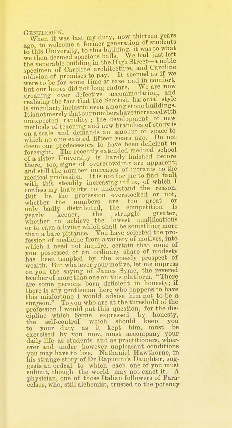 When'it was last ray duty, now thirteen years ao-o, to welcome a former generation of students to tins University, to tlli^buildinff it was to what we then deemed spacious halls. We liad .lUst left the venerable building in the High Street—a noble specimen of Caroline architecture, and Oaroiine oblivion of promises to pay. It seemed as if we were to be for some time at ease and m comtort, but our hopes did not long endure. We are now eroanin' over defective accommodation, and realising- the fact that the Scottish baronial style is singularly inelastic even among stone buildings. Itis not merely that our numbers havemcreasedwith unexpected rapidity ; the development of new methods of teaching and new branches of study is on a scale and demands an amount of space to which no clue existed fifteen years ago. IJo not deem our predecessors to have been defacient in foresight. The receatly extended medical school of a sister University is barely finished before there, too, signs of overcrowdinsr are apparent; and still the number increases of intrants to the medical profession. It is not for me to find fault with this steadily increasing influx, of which I confess ray inability to understand the reason. But be the profession overstocked or not, whether the numbers are too great or only badly distributed, the competition is yearly keener, the struggle greater, whether to achieve the lowest qualifications or to earn a living which shall be something more than a bare pittance. You have selected the pro- fession of medicine from avariety of motives, into T/hich I need not inquire, certain that none of you possessed of an ordinary share of modesty has been tempted by the speedy prospect of wealth. But whatever your motive, let rae impress on you the saying of James Syrae, the revered teacher of more than one on this platform. There are some persons born deficient in honesty; if there is any gentleman here who happens to have this misfortune I would advise him not to be a surgeon. To you who are at the threshold of the profession I would put this question, for the dis- cipline which Syme expressed by honesty, the self-control which should keep you to your duty as it kept him, raust be exercised by you now, must accompany your daily life as students and as practitioners, wher- erer and under however unpleasant conditions you may have to live. Nathaniel Hawthorne, in his strange story of Dr Rapucini's Daughter, sug- gests an ordeal to which each one of you must submit, though the world may not exact it. A physician, one of those Italian followers of Para- celsus, who, still alchemist, trusted to the potency
