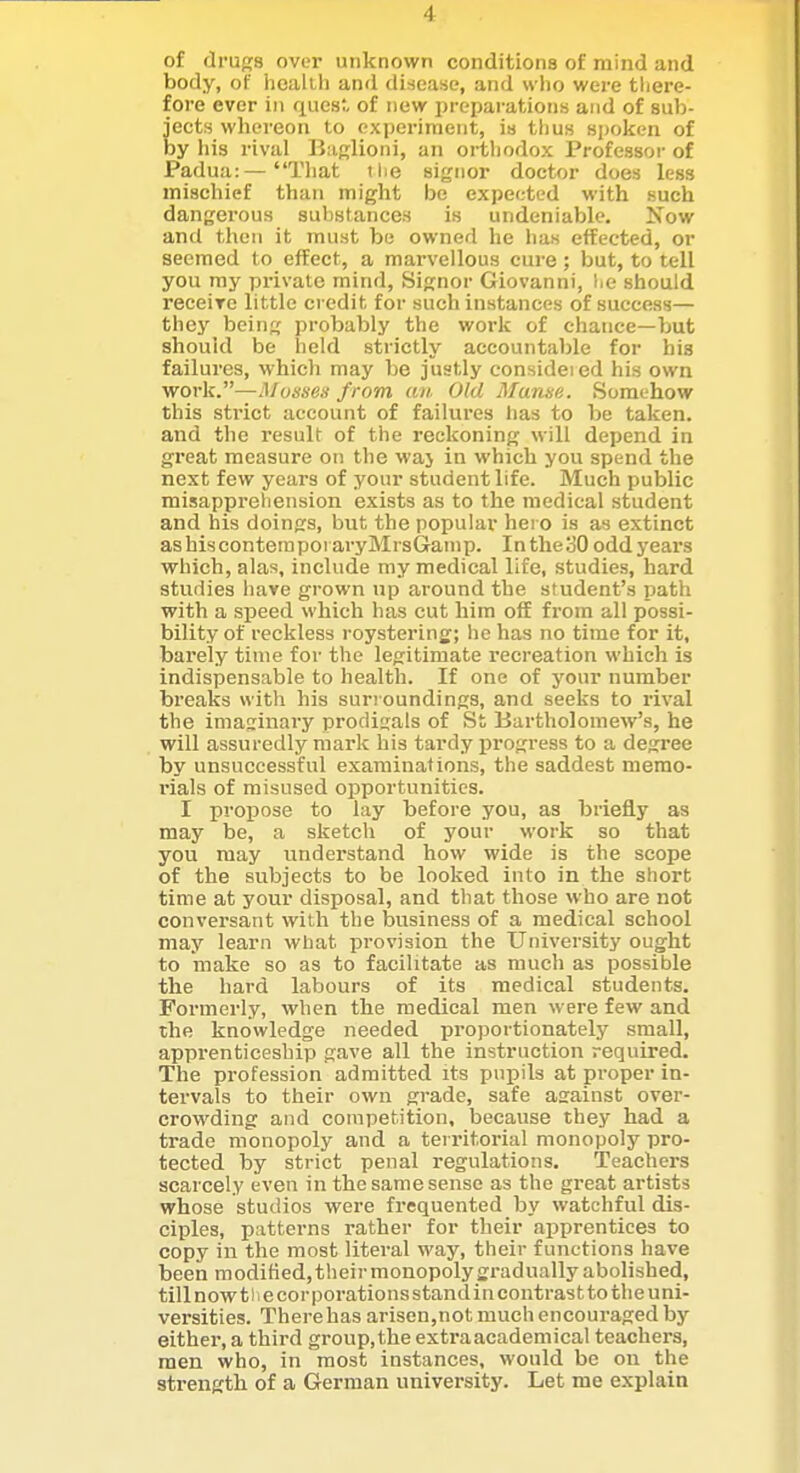 of drugs over unknown conditions of mind and body, of hcalii) and disease, and who were there- fore ever in quesr, of new preparations and of sub- jects whereon to experiment, is thus spoken of by his rival BaRlioni, an orthodox Professor of Padua:—That ilie signor doctor does less mischief than might be expected with such dangerous substances is undeniable. Now and then it must be owned he lias effected, or seemed to effect, a marvellous cure; but, to tell you my pi'ivate mind, Signor Giovanni, Ijc should receiTc little credit for such instances of success— they being probably the work of chance—but should be held strictly accountable for his failures, which may be justly consideied his own work.—Mosses from an Old Manse. Somehow this strict account of failures has to be taken, and the result of the reckoning will depend in great measure on the waj in which you spend the next few years of your student life. Much public misapprehension exists as to the medical student and his doings, but the popular hero is as extinct as his contera poi ai-yMrsGanip. In the 30 odd years which, alas, include my medical life, studies, hard studies have grown up around the student's path with a speed which has cut him off from all possi- bility of reckless roystering; he has no time for it, barely time for the legitimate recreation which is indispensable to health. If one of your number bi'eaks with his suri oundings, and seeks to rival the imaginary prodigals of St Bartholomew's, he will assuredly mark his tardy progress to a degree by unsuccessful examinations, the saddest memo- rials of misused opportunities. I propose to lay before you, as briefly as may be, a sketch of your work so that you may understand hovv wide is the scope of the subjects to be looked into in the short time at your disposal, and that those who are not conversant with the business of a medical school may learn what provision the University ought to make so as to facilitate as much as possible the hard labours of its medical students. Formerly, when the medical men were few and the knowledge needed proportionately small, apprenticeship gave all the instruction required. The profession admitted its pupils at proper in- tervals to their own grade, safe asainst over- crowding and competition, because they had a trade monopoly and a territorial monopoly pro- tected by strict penal regulations. Teachers scarcely even in the same sense as the great artists whose studios were frequented by watchful dis- ciples, patterns rather for their apprentices to copy in the most literal way, their functions have been modified, their monopoly gradually abolished, till now 11 e cor porations standin contrast to the uni- versities. Therehasarisen,not much encouraged by either, a third group,the extraacademical teachers, men who, in most instances, would be on the strength of a German university. Let me explain