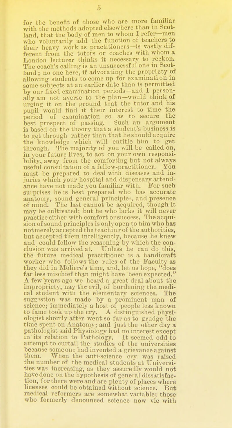 for the benefit of those who are more familiar with the methods adopted elsewliero than in Scot- land, that the body of men to whom I refer—men who voluntarily add the function of teachers to their heavy work as practitioners—is vastly dif- ferent from the tutors or coaches with whom a London lecturer tiiinks it necessary to reckon. The coach's calling is an unsui'ccssful one in Scot- land ; no one here, if advocating the propriety of allowing students to come up for examination in some subjects at an earlier date than is permitted by our fixed examination periods—and I person- ally am not averse to the plan—would think of urging it on the ground that the tutor and his pupil would tind'^it their interest to time the period of examination so as to secure the best prospect of passing. Such an argument is based on the t hoory that a student's business is to get through rather than that he should acquire the knowledge which will entitle him to get through. The majority of you will be called on, in your future lives, to act on youi- own responsi- bility, away from the comforting but not always useful consultation of a fellow-practitionei-. You must be prepared to deal with diseases and in- juries which your hospital and dispensary attend- ance have not made you familiar with. For such surprises he is best prepared who has accurate anatomy, sound general principle-, and presence of mind. The last cannot be acquired, though it may be cultivated; but he who lacks it will never practice either with comfort or success. Theacqui- sion of sound principles is only open to him who has notmerely accepted the i eachine of the authorities, but accepted tliem intelligently, because he knew and could follow the reasoning by which the con- clusion was arrived at. Unless he can do this, the future medical practitioner is a liandicraft worker who follows the rules of the Faculty as they did in Moliere's time, and, let us hope, does far less mischief than might have been expected. A few years ago we heard a great deal about the impropriety, nay the eril, of burdening the medi- cal student witli the elementary sciences. The sugff^stion was made by a prominent man of science; immediately a hos of people less known to fame took up the cry. A distinguished physi- ologist shortly after went so far as to grudge the time spent on Anatomy; and just the other day a pathologist said Physiology had no interest except in its relation to Pathology. It seemed odd to attempt to curtail the studies of the universities because someone had invented a grievance against them. When the anti-science cry was raised the number of the medical students at Universi- ties was increasing, as they assuredly would not have done on the hypothesis of general dissatisfac- tion, for there were and are plenty of places where licenses could be obtained without science. But medical reformers are somewhat variable; those who formerly denounced science now vie with