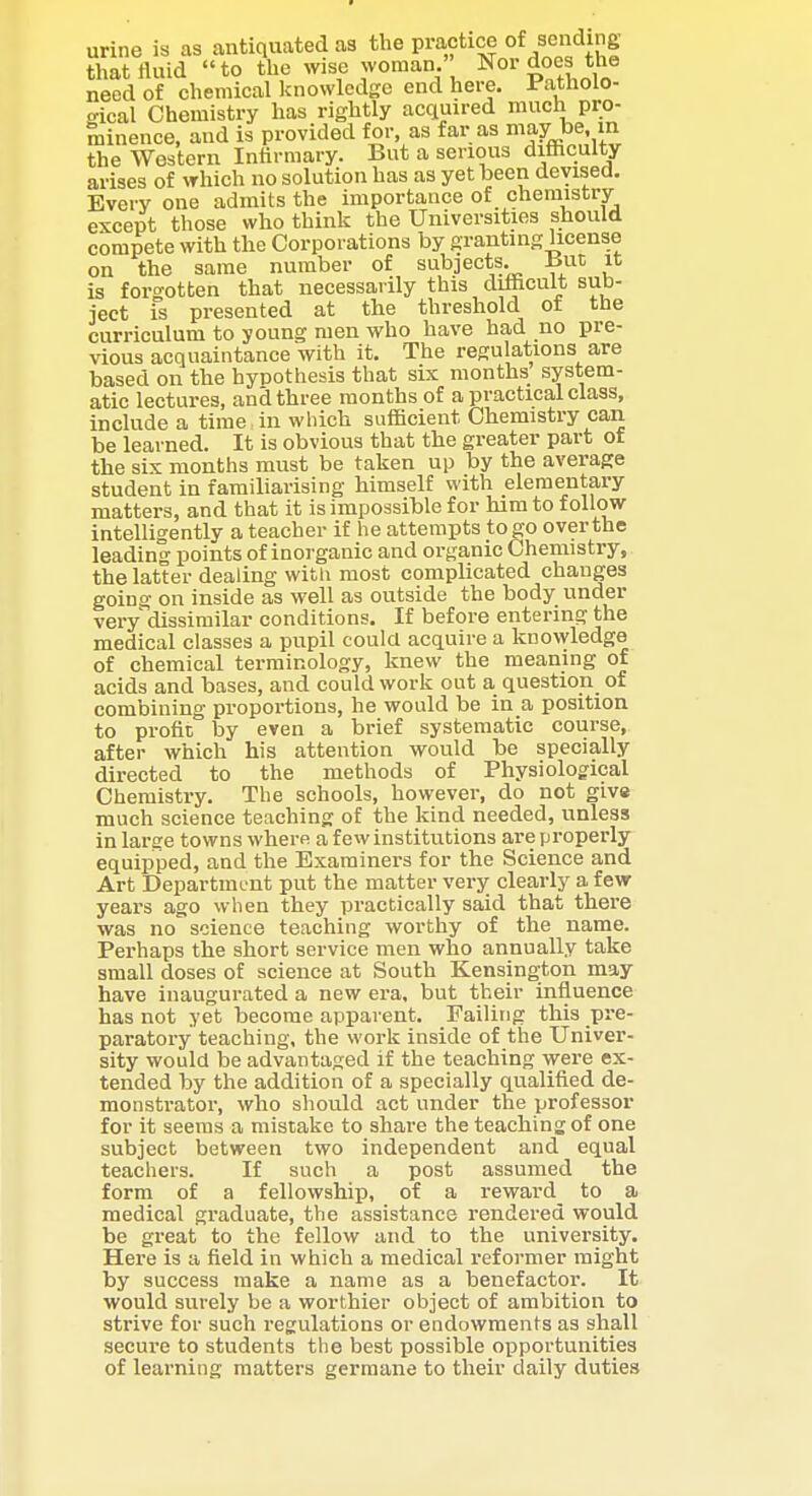 urine is as antiquated as the practice of /c»di8 that fluid to tlie wise woman Nor does the need of chemical knowledge end here. Patholo- <.ical Chemistry has rightly acquired much pro- minence, and is provided for as far as maybe in the Western Infirmary. But a serious difficulty arises of which no solution has as yet been devised. Every one admits the importance of chemistry except those who think the Universities should compete with the Corporations by granting license on the same number of subjects. Bnr, it is forgotten that necessarily this difficult sub- ject is presented at the threshold of the curriculum to young men who have had no pre- vious acquaintance with it. The regulations are based on the hypothesis that six months system- atic lectures, and three months of a practical class, include a time in which sufficient Chemistry can be learned. It is obvious that the greater part of the six months must be taken up by the average student in familiarising himself with elementary matters, and that it is impossible for him to follow intelligently a teacher if he attempts to go over the leading points of inorganic and organic Chemistry, the latter dealing witli most complicated changes going on inside as well as outside the body under very dissimilar conditions. If before entering the medical classes a pupil could acquire a knowledge of chemical terminology, knew the meaning of acids and bases, and could work out a question of combining proportions, he would be in a position to profit by even a brief systematic course, after which his attention would be specially directed to the methods of Physiological Chemistry. The schools, however, do not give much science teaching of the kind needed, unless in larse towns where a few institutions are ijroperly equipped, and the Examiners for the Science and Art Department put the matter very clearly a few years ago when they practically said that there was no science teaching worthy of the name. Perhaps the short service men who annually take small doses of science at South Kensington may have inaugurated a new era, but their influence has not yet become apparent. Failing this pre- paratory teaching, the work inside of the Univer- sity would loe advantaged if the teaching were ex- tended by the addition of a specially qualified de- monstrator, who should act under the professor for it seems a mistake to share the teaching of one subject between two independent and equal teachers. If such a post assumed the form of a fellowship, of a reward to a medical graduate, the assistance rendered would be great to the fellow and to the university. Here is a field in which a medical reformer might by success make a name as a benefactor. It would surely be a worthier object of ambition to strive for such regulations or endowments as shall secure to students the best possible opportunities of learning matters germane to their daily duties