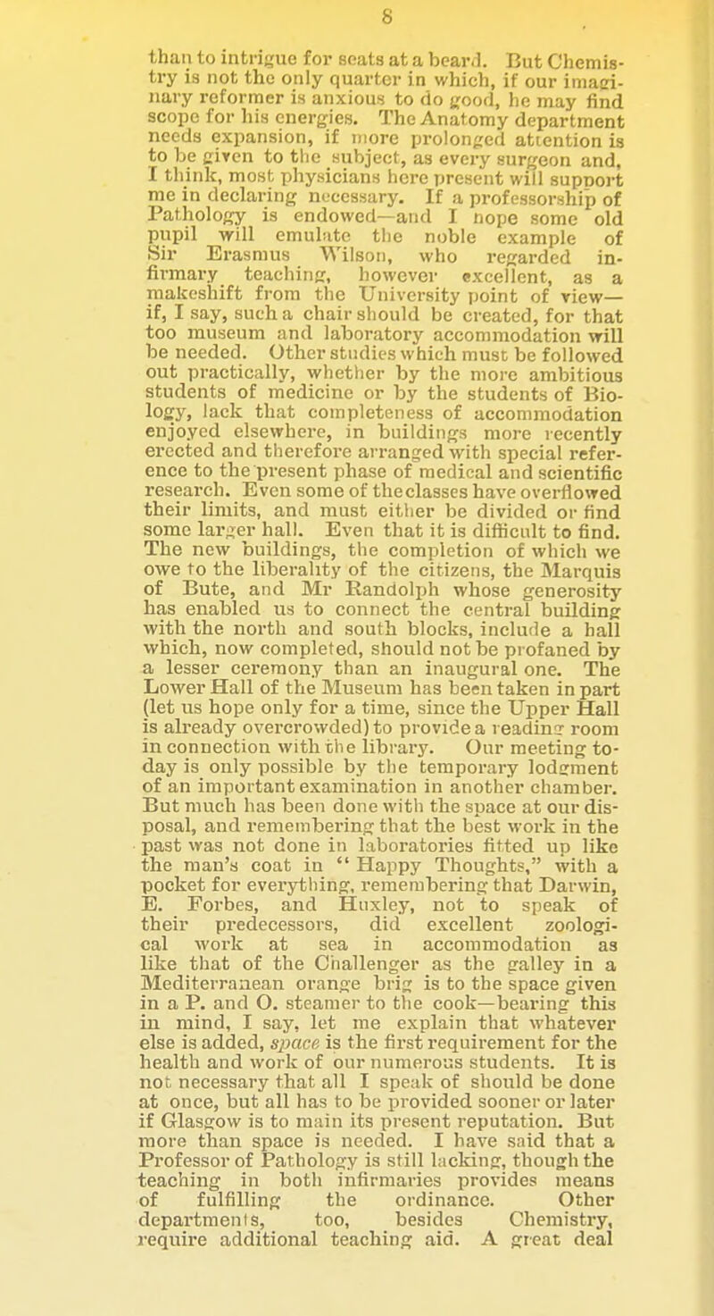 than to intrigue for seats at a beaivl But Chemis- try is not the only quarter in which, if our imaci- nary reformer is anxious to do uood, he may find scope for his energies. The Anatomy department needs expansion, if more prolon^reri attention is to be given to tlie subject, as every surgeon and, I think, most physicians here present will supnort me in declaring necessary. If a professorship of Pathology is endowed—and I nope some old pupil will emul'.ite the noble example of Sir Erasmus Wilsoti, who regarded in- firmary teaching, however excellent, as a makeshift from the University point of view— if, I say, such a chair should be created, for that too museum and laboratory accommodation will be needed. Other studies which must be followed out practically, whether by the more ambitious students of medicine or by the students of Bio- logy, lack that completeness of accommodation enjoyed elsewhere, in buildings more recently erected and therefoi-e arranged with special refer- ence to the present phase of medical and scientific research. Even some of theclasscs have overflowed their limits, and must either be divided or find some larger hall. Even that it is diflHcult to find. The new buildings, the completion of which we owe to the liberality of the citizens, the Marquis of Bute, and Mr Randolph whose generosity has enabled us to connect the central building with the north and south blocks, include a hall which, now completed, should not be profaned by a lesser ceremony than an inaugural one. The Lower Hall of the Museum has been taken in part (let us hope only for a time, since the Upper Hall is already overcrowded) to provide a readina' room in connectioia with the library. Our meeting to- day is only possible by the temporary lodiiment of an important examination in another chamber. But much has been done with the space at our dis- posal, and remembering that the best work in the past was not done in laboratories fitted up like the man's coat in Happy Thoughts, with a pocket for everytliing, remembering that Darwin, E. Forbes, and Huxley, not to speak of their predecessors, did excellent zoologi- cal work at sea in accommodation as like that of the Challenger as the galley in a Mediterranean orange brig is to the space given in a P. and O. steamer to the cook—bearing this in mind, I say, let me explain that whatever else is added, simce is the first requirement for the health and work of our numerous students. It is not necessary that all I speak of should be done at once, but all has to be provided sooner or later if Glasgow is to main its present reputation. But more than space is needed. I have said that a Professor of Pathology is still lacking, though the teaching in both infirmaries provides means of fulfilling the ordinance. Other departmenis, too, besides Chemistry, require additional teaching aid. A great deal