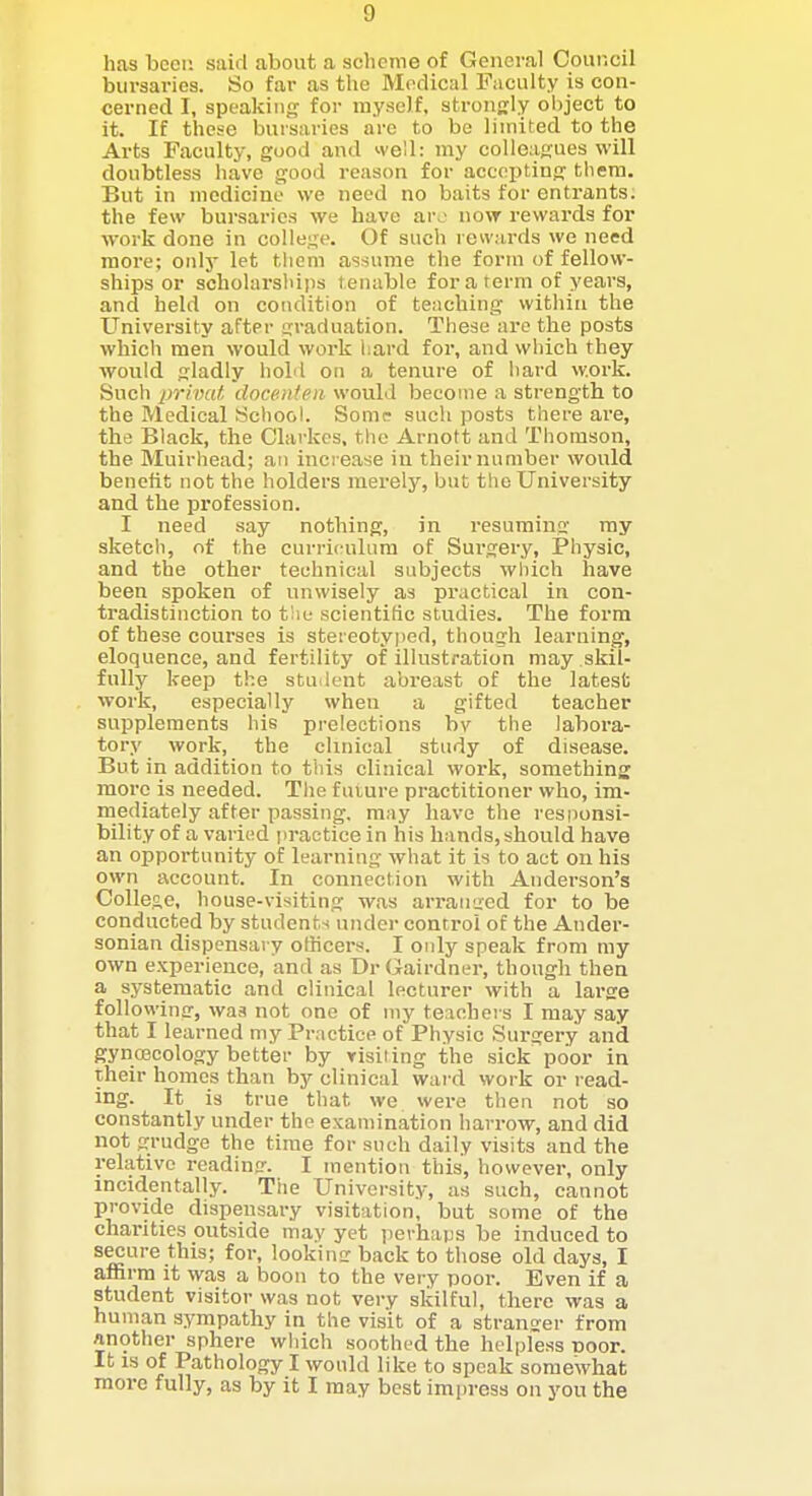 has bcei; said about a scheme of General Council bursaries. So far as the Medical Faculty is con- cerned I, speaking for myself, strouKly ol)ject to it. If these bursaries are to be limited to the Arts Faculty, good and well: my colleagues will doubtless have good reason for accepting them. But in medicine we need no baits for entrants; the few bursaries we have arj now rewards for work done in college. Of such rewards we need more; only let them assume the form of fellow- ships or scholarsliips tenable for a term of years, and held on condition of teuching within the University after graduation. These are the posts which men would work hard for, and which they would gladly hold on a tenure of hard work. Such privaf, docenten would become a strength to the Medical School. Some such posts there are, the Black, the Clarkcs, the Arnott and Tliomson, the Muirhead; an increase in their number would benefit not the holders merely, but the University and the profession. I need say nothing, in resuming ray sketch, of the curriculum of Surgery, Physic, and the other technical subjects wl)ich have been spoken of unwisely as practical in con- tradistinction to t!ie scientific studies. The form of these courses is stereotyped, though learning, eloquence, and fertility of illustration may skil- fully keep the stuilent abreast of the latest work, especiaUy when a gifted teacher supplements his prelections by the labora- tory work, the clinical study of disease. But in addition to this clinical work, something more is needed. The future practitioner who, im- mediately after passing, may have the responsi- bility of a varied practice in his hands, should have an opportunity of learning what it is to act on his own account. In connection with Anderson's College, house-visiting was arraused for to be conducted by students under control of the Ander- sonian dispensary officers. I only speak from my own experience, and as Dr Gairdner, though then a systematic and clinical lecturer with a large following, was not one of my teachers I may say that I learned my Practice of Physic Surgery and gyncecology better by visiting the sick poor in their homes than by clinical wai d work or read- ing. It is true that we were then not so constantly under the examination harrow, and did not grudge the time for such daily visits and the relative reading. I inentiou this, however, only incidentally. The University, as such, cannot provide dispensary visitation, but some of the chanties outside may yet perhaps be induced to secure this; for, lookina: back to those old days, I affirm it was a boon to the very poor. Even if a student visitor was not very skilful, there was a human sympathy in the visit of a stranger from another sphere which soothed the helpless tioor. It IS of Pathology I would like to speak somewhat more fully, as by it I may best impress on you the